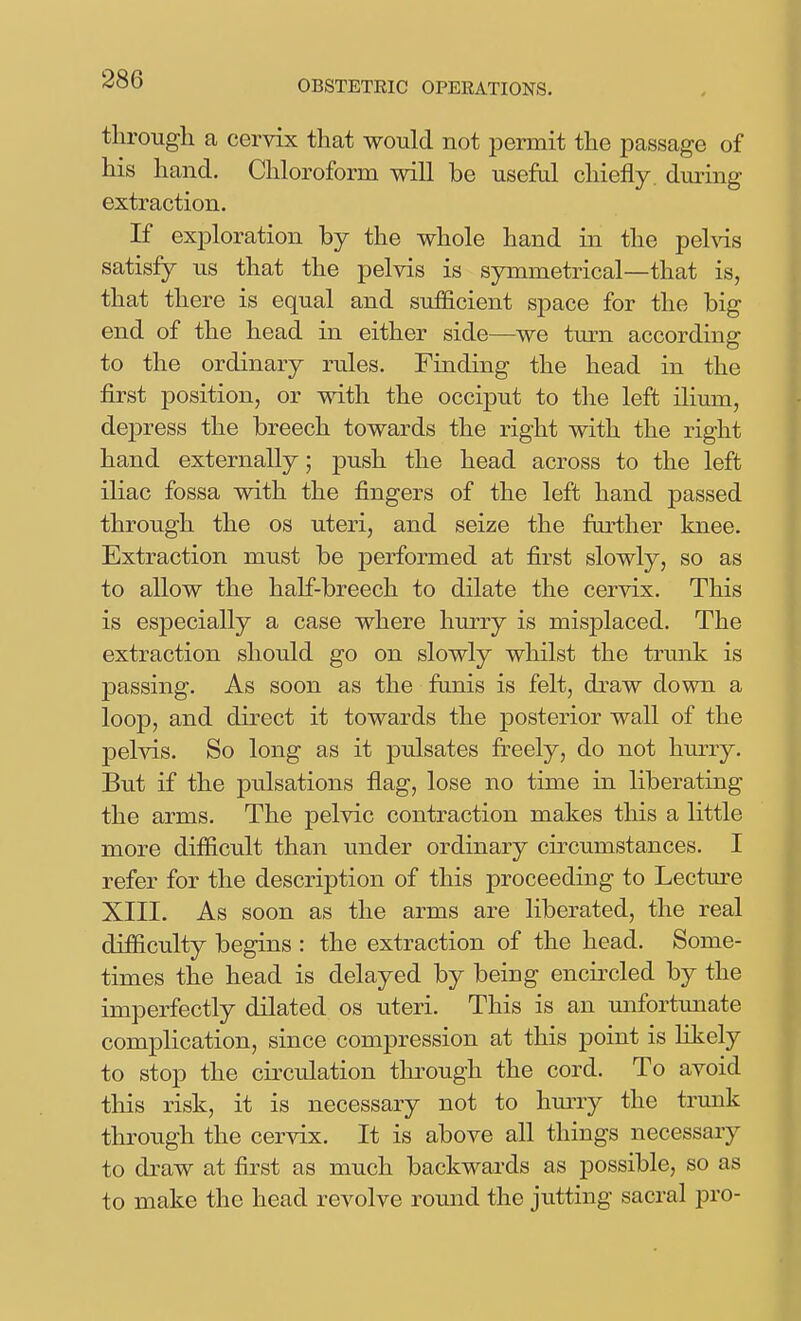 tlirougli a cervix that would not iDermit the passage of his hand. Chloroform will be useful chiefly, duiing extraction. If exjDloration by the whole hand in the pehds satisfy us that the pelvis is symmetrical—that is, that there is equal and sufficient space for the big end of the head in either side—we turn according to the ordinary rules. Finding the head in the first position, or with the occiput to the left ilium, dejDress the breech towards the right with the right hand externally; push the head across to the left iliac fossa with the fingers of the left hand passed through the os uteri, and seize the further knee. Extraction must be performed at first slowly, so as to allow the half-breech to dilate the cervix. This is especially a case where hurry is misplaced. The extraction should go on slowly whilst the trunk is 23assing. As soon as the funis is felt, draw down a loop, and direct it towards the posterior wall of the pelvis. So long as it pulsates ft^eely, do not himy. But if the pulsations flag, lose no time in liberating the arms. The pelvic contraction makes this a little more difficult than under ordinary circumstances. I refer for the description of this proceeding to Lecture XIII. As soon as the arms are liberated, the real difiiculty begins : the extraction of the head. Some- times the head is delayed by being encii^cled by the imperfectly dilated os uteri. This is an unfortmiate complication, since compression at this point is likely to stop the cii'culation through the cord. To avoid this risk, it is necessary not to hmTy the trunk through the cervix. It is above all things necessary to draw at first as much backwards as possible, so as to make the head revolve round the jiitting sacral pro-