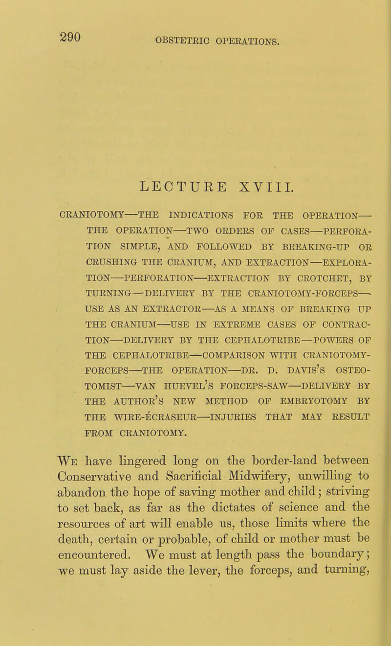 LECTURE XVIIL CRANIOTOMY—THE INDICATIONS FOR THE OPERATION— THE OPERATION TWO ORDERS OF CASES—PERFORA- TION SIMPLE, AND FOLLOWED BY BREAKING-UP OR CRUSHING THE CRANIUM, AND EXTRACTION—EXPLORA- TION PERFORATION EXTRACTION BY CROTCHET, BY TURNING—DELIVERY BY THE CRANIOTOMY-FORCEPS— USE AS AN EXTRACTOR—AS A MEANS OF BREAKING UP THE CRANIUM USE IN EXTREME CASES OF CONTRAC- TION DELIVERY BY THE CEPHALOTRIBE—POWERS OF THE CEPHALOTRIBE—COMPARISON WITH CRANIOTOMY- FORCEPS THE OPERATION—DR. D. DAVIS'S OSTEO- TOMIST VAN HUEVEL's FORCEPS-SAW—DELIVERY BY THE author's new METHOD OF EMBRYOTOMY BY THE WIRE-ECRASEUR INJURIES THAT MAY RESULT FROM CRANIOTOMY. We have lingered long on the border-land between Conservative and Sacrificial Midwifery, unwilHng to abandon the hope of saving mother and child; striving to set back, as far as the dictates of science and the resources of art will enable ns, those limits where the death, certain or probable, of child or mother must be encountered. We must at length pass the boundary; we must lay aside the lever, the forceps, and turuiag,