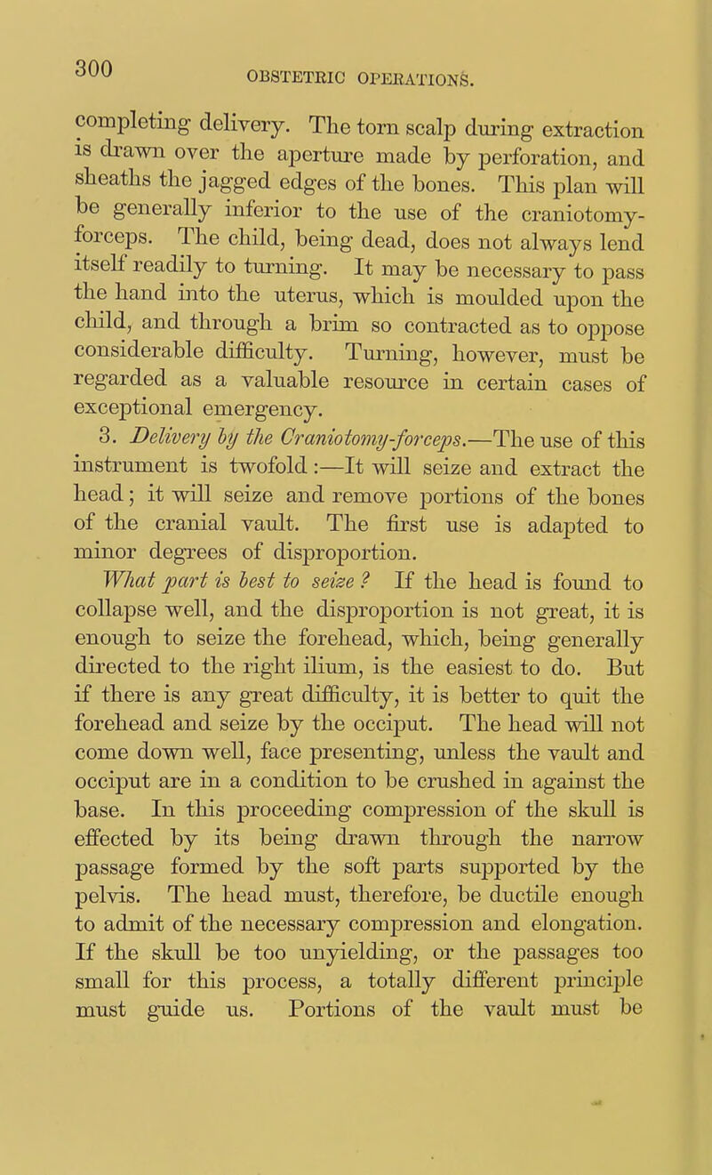 OBSTETRIC OPEEATIONS. completing delivery. The torn scalp during extraction IS drawn over the aperture made by perforation, and sheaths the jagged edges of the bones. This plan will be generally inferior to the use of the craniotomy- forceps. The child, being dead, does not always lend itself readily to turning. It may be necessary to pass the hand into the uterus, which is moulded upon the child, and through a brim so contracted as to oppose considerable difficulty. Tm-ning, however, must be regarded as a valuable resource in certain cases of exceptional emergency. 3. Delivery by the Craniotomy-forcejjs.—The use of this instrument is twofold:—It will seize and extract the head; it will seize and remove portions of the bones of the cranial vault. The first use is adapted to minor degrees of disj)roportion. What part is best to seise ? If the head is found to collapse well, and the disproportion is not great, it is enough to seize the forehead, which, being generally directed to the right ilium, is the easiest to do. But if there is any great difficulty, it is better to quit the forehead and seize by the occiput. The head will not come down well, face presenting, unless the vault and occiput are in a condition to be crushed in against the base. In this proceeding compression of the skull is ejffected by its being drawn through the narrow passage formed by the soft parts supported by the pelvis. The head must, therefore, be ductile enough to admit of the necessary compression and elongation. If the skull be too unyielding, or the passages too small for this process, a totally different priacijale must guide us. Portions of the vault must be