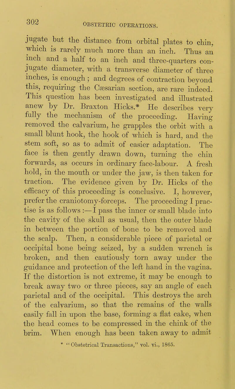 OBSTETRIC OPERATIONS. jugate but the distance from orbital plates to chin, which is rarely much more than an inch. Thus an inch and a half to an inch and three-quarters con- jugate diameter, with a transverse diameter of three inches, is enough ; and degrees of contraction beyond this, requiring the Caesarian section, are rare indeed. This question has been investigated and illustrated anew by Dr. Braxton Hicks.* He describes very fully the mechanism of the jDroceeding. Having removed the calvarium, he grapples the orbit with a small blunt hook, the hook of which is hard, and the stem soft, so as to admit of easier adaptation. The face is then gently drawn down, turning the chin forwards, as occurs in ordinary face-labour. A fresh hold, in the mouth or under the jaw, is then taken for traction. The evidence given by Dr. Hicks of the efficacy of this proceeding is conclusive. I, however, prefer the craniotomy-forceps. The proceeding I prac- tise is as follows :— I pass the inner or small blade into the cavity of the skull as usual, then the outer blade in between the portion of bone to be removed and the scalp. Then, a considerable piece of parietal or occipital bone being seized, by a sudden wrench is broken, and then cautiously torn away under the guidance and protection of the left hand in the vagina. If the distortion is not extreme, it may be enough to break away two or three pieces, say an angle of each parietal and of the occipital. This destroys the arch of the calvarium, so that the remains of the walls easily fall in upon the base, forming a flat cake, when the head comes to be compressed in the chink of the brim. Wlien enough has been taken away to admit * Obstetrical Transactions, vol. ^n., 1865.