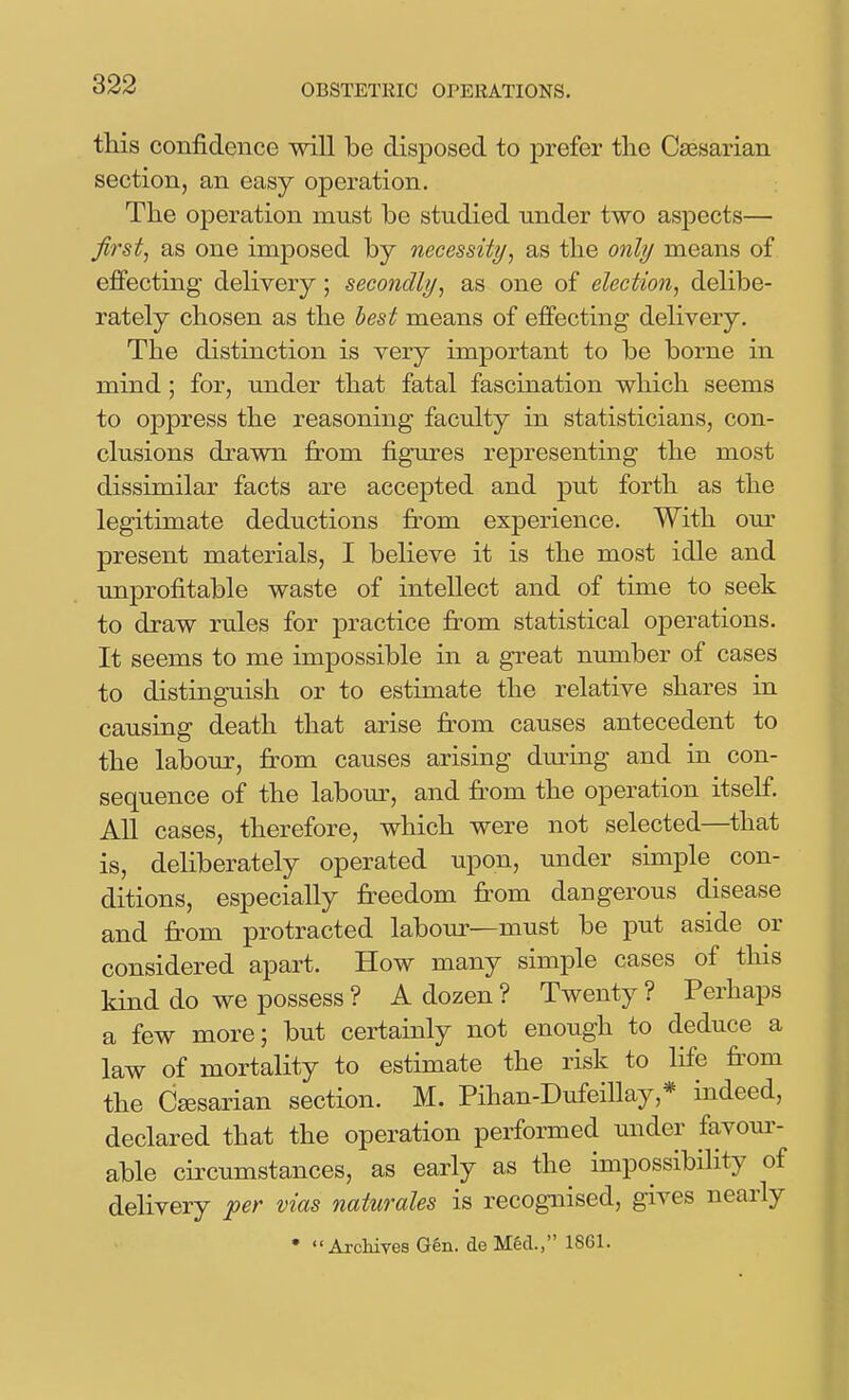 this confidence will be disposed to prefer the Caesarian section, an easy operation. The operation must be studied under two aspects— first, as one imposed by necessity, as the only means of effecting dehvery; secondly, as one of election, delibe- rately chosen as the best means of effecting delivery. The distinction is very important to be borne in mind; for, under that fatal fascination which seems to oppress the reasoning faculty in statisticians, con- clusions drawn from figures representing the most dissimilar facts are accepted and put forth as the legitimate deductions from experience. With our present materials, I believe it is the most idle and unprofitable waste of intellect and of time to seek to draw rules for practice fi:om statistical operations. It seems to me impossible in a great number of cases to distinguish or to estimate the relative shares in causing death that arise from causes antecedent to the labour, from causes arising dming and in con- sequence of the labour, and fr^om the operation itself. All cases, therefore, which were not selected—that is, deliberately operated upon, under simple ^ con- ditions, especially freedom from dangerous disease and fr-om protracted labour—must be put aside or considered apart. How many simple cases of this kind do we possess ? A dozen ? Twenty ? Perhaps a few more; but certainly not enough to deduce a law of mortality to estimate the risk to life fi'om the Ceesarian section. M. Pihan-Dufeillay,* indeed, declared that the operation performed under favom- able circumstances, as early as the impossibHity of delivery per vias naturales is recognised, gives neai'ly • ArchiYes Gen. de MM., 1861.