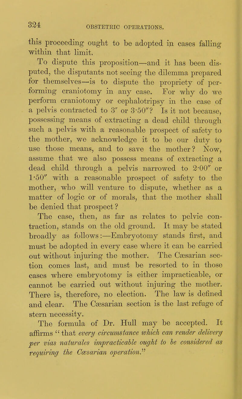 this proceeding ought to be adopted in cases falling witliin that limit. To dispute this proposition—and it has been dis- puted, the disputants not seeing the dilemma prepared for themselves—is to dispute the propriety of per- forming craniotomy in any case. For why do we perform craniotomy or cephalotripsy in the case of a pelvis contracted to 3 or 3-50? Is it not because, possessing means of extracting a dead child through such a pelvis with a reasonable prospect of safety to the mother, we acknowledge it to be our duty to use those means, and to save the mother? Now, assume that we also possess means of extracting a dead child through a pelvis narrowed to 2-00 or 1-50 with a reasonable prospect of safety to the mother, who will venture to dispute, whether as a matter of logic or of morals, that the mother shall be denied that prospect ? The case, then, as far as relates to pelvic con- traction, stands on the old ground. It may be stated broadly as follows:—Embryotomy stands first, and must be adopted in every case where it can be carried out without injuring the mother. The Caesarian sec- tion comes last, and must be resorted to in those cases where embryotomy is either impracticable, or cannot be carried out without injuring the mother. There is, therefore, no election. The law is defined and clear. The Caesarian section is the last refuge of stern necessity. The formula of Dr. Hull may be accepted. It affirms  that every circumstance which can render delivery 'per vias naturales impracticable ought to le considered as requiring the Ccesarian operation^