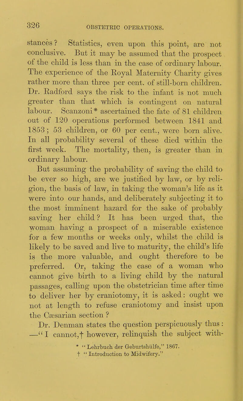 stances ? Statistics, even upon tliis point, are not conclusive. But it may be assumed that the prospect of the child is less than in the case of ordinary labour. The experience of the Royal Maternity Charity gives rather more than three per cent, of still-born children. Dr. Radford says the risk to the infant is not much greater than that which is contingent on natural labour. Scanzoni* ascertained the fate of 81 children out of 120 operations performed between 1841 and 1853 ; 53 children, or 60 per cent., were born ahve. In all probability several of these died within the first week. The mortality, then, is greater than in ordinary labour. But assuming the probability of saving the child to be ever so high, are we justified by law, or by reli- gion, the basis of law, in taking the woman's life as it were into our hands, and deliberately subjecting it to the most imminent hazard for the sake of probably saving her child ? It has been urged that, the woman having a prospect of a miserable existence for a few months or weeks only, whilst the child is likely to be saved and live to maturity, the child's life is the more valuable, and ought therefore to be preferred. Or, taking the case of a woman who cannot give birth to a living child by the natural passages, calling upon the obstetrician time after time to deliver her by craniotomy, it is asked: ought we not at length to refuse craniotomy and insist upon the Caesarian section ? Dr. Denman states the question perspicuously thus : —''I cannotjt however, relinquish the subject with- •  Lehi-bucli der Geburtsliulfe, 1867. t  Introduction to Midwifery.