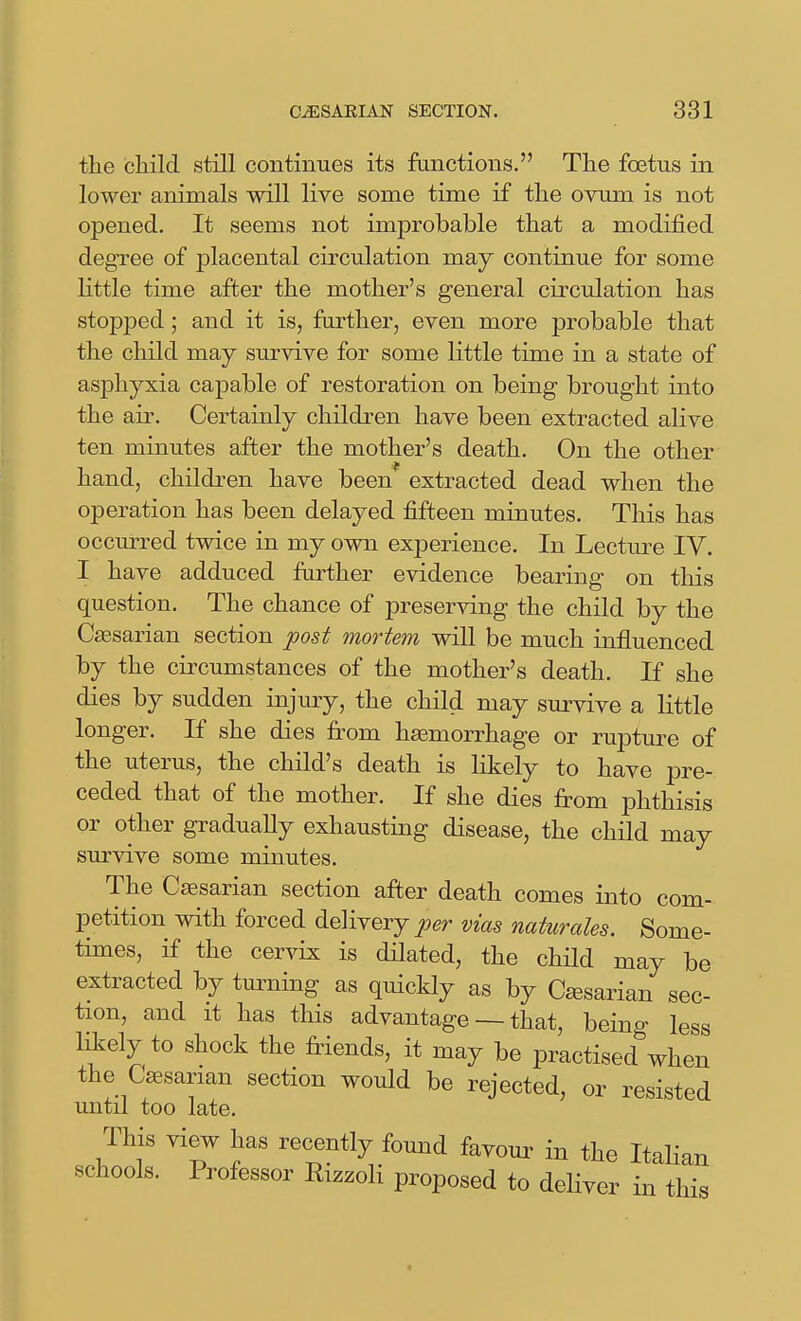 the child still continues its functions. The foetus in lower animals will live some time if the ovum is not opened. It seems not improbable that a modified degree of placental circulation may continue for some little time after the mother's general circulation has stopped; and it is, farther, even more probable that the child may survive for some little time in a state of asphyxia capable of restoration on being brought into the air. Certainly children have been extracted alive ten minutes after the mother's death. On the other hand, children have been extracted dead when the operation has been delayed fifteen minutes. This has occurred twice in my own experience. In Lecture IV. I have adduced further evidence bearing on this question. The chance of preserving the child by the Caesarian section post mortem wiU be much influenced by the circumstances of the mother's death. If she dies by sudden injury, the child may survive a little longer. If she dies from haemorrhage or rupture of the uterus, the child's death is likely to have pre- ceded that of the mother. If she dies from phthisis or other gradually exhausting disease, the child may survive some minutes. The Caesarian section after death comes into com- petition with forced delivery per vias naturales. Some- times, if the cervix is ddated, the child may be extracted by tm^ning as quickly as by C^sarian sec- tion, and It has this advantage — that, being less likely to shock the friends, it may be practised when the Caesarian section would be rejected, or resisted until too late. This view has recently found favour in the ItaHan schools. Professor Rizzoli proposed to deliver in this