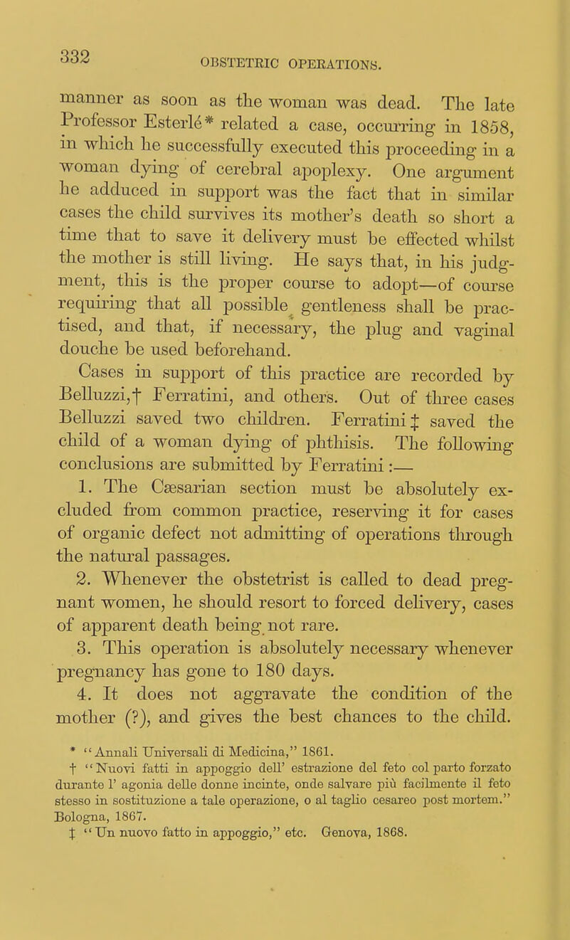 OBSTETRIC OPERATIONS. manner as soon as the woman was dead. Tlie late Professor Esterle* related a case, occurring in 1858, m wliicli be successfully executed this proceeding in a woman d3rLng of cerebral ajDoplexy. One argument he adduced in support was the fact that in similar cases the child survives its mother's death so short a time that to save it delivery must be effected whilst the mother is still living. He says that, in his judg- ment, this is the proper course to adopt—of course requiring that all possible gentleness shall be prac- tised, and that, if necessary, the plug and vaginal douche be used beforehand. Cases in support of this jDractice are recorded by Belluzzi,-|- Ferratini, and others. Out of three cases Belluzzi saved two children. Ferratini J saved the child of a woman dying of phthisis. The following conclusions are submitted by Ferratini : 1. The Csesarian section must be absolutely ex- cluded from common practice, reserving it for cases of organic defect not admitting of operations tlirough the natural passages. 2. Whenever the obstetrist is called to dead preg- nant women, he should resort to forced delivery, cases of apparent death being not rare. 3. This operation is absolutely necessary whenever pregnancy has gone to 180 days. 4. It does not aggravate the condition of the mother (?), and gives the best chances to the child. *  Annali Universali di Medicina, 1861. t '' Nuovi fatti in appoggio dell' estrazione del feto col parto forzato durante 1' agonia delle donne incinte, onde salvare piu facibnente il feto stesso in sostituzione a tale operazione, o al taglio cesareo post mortem. Bologna, 1867. X Un nnovo fatto in appoggio, etc. Genova, 1868.