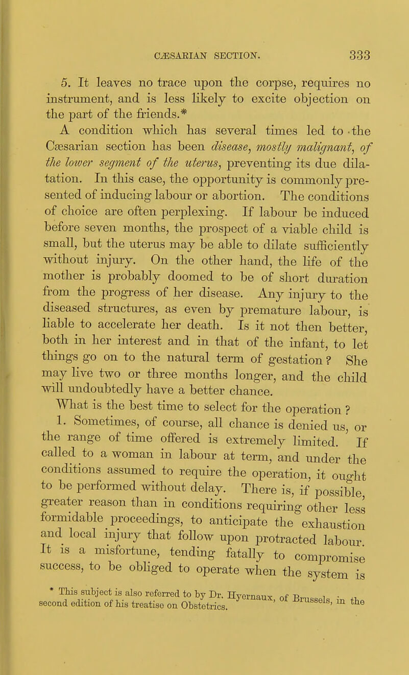 5. It leaves no trace upon the corpse, requires no instrument, and is less likely to excite objection on the part of the friends.* A condition which has several times led to -the Caesarian section has been disease, mostly malignant, of the lower segment of the uterus, preventing its due dila- tation. In this case, the opportunity is commonly pre- sented of inducing labour or abortion. The conditions of choice are often perplexing. If labour be induced before seven months, the prospect of a viable child is smaU, but the uterus may be able to dilate sufficiently without injury. On the other hand, the life of the mother is probably doomed to be of short dm^ation from the progress of her disease. Any injmy to the diseased structures, as even by premature labour, is liable to accelerate her death. Is it not then better, both in her interest and in that of the infant, to let things go on to the natural term of gestation ? She may live two or three months longer, and the child will undoubtedly have a better chance. What is the best time to select for the operation ? 1. Sometimes, of course, all chance is denied us, or the range of time offered is extremely limited. ' If called to a woman in labour at term, and under the conditions assumed to require the operation, it ouo-ht to be performed without delay. There is, if possible greater reason than in conditions requiring other less formidable proceedings, to anticipate the exhaustion and local mjury that follow upon protracted labour It IS a misfortime, tending fatally to compromise success, to be obhged to operate when the system is * This subject is also referred to by Dr. Hvernaiix nf-R, i • second edition of his treatise on Obstetrics. ' ^