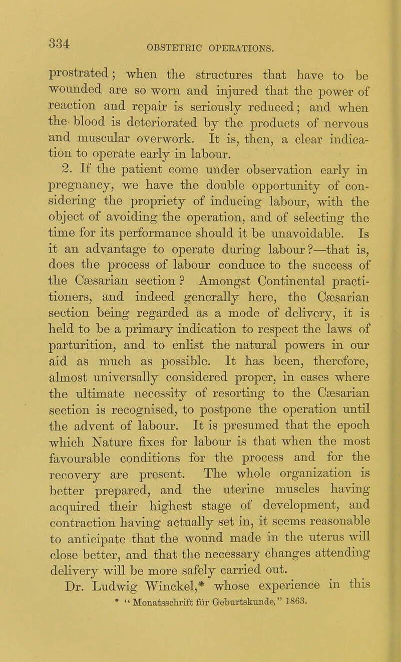 OBSTETRIC OPERATIONS, prostrated; when the structures that have to be wounded are so worn and injured that the power of reaction and repair is seriously reduced; and when the blood is deteriorated by the products of nervous and muscular overwork. It is, then, a clear indica- tion to operate early in labour. 2. If the patient come under observation early in pregnancy, we have the double opportunity of con- sidering the propriety of inducing labour, with the object of avoiding the operation, and of selecting the time for its performance should it be unavoidable. Is it an advantage to operate during labour?—that is, does the process of labour conduce to the success of the Caesarian section ? Amongst Continental practi- tioners, and indeed generally here, the Caesarian section being regarded as a mode of delivery, it is held to be a primary indication to respect the laws of parturition, and to enlist the natural powers in om* aid as much as possible. It has been, therefore, almost universally considered proper, in cases where the ultimate necessity of resorting to the Caesarian section is recognised, to postpone the ojDeration until the advent of labour. It is presumed that the epoch which Nature fixes for labour is that when the most favourable conditions for the process and for the recovery are present. The whole organization is better prepared, and the uterine muscles having acquired their highest stage of development, and contraction having actually set in, it seems reasonable to anticipate that the wound made in the uterus will close better, and that the necessary changes attending delivery will be more safely carried out. Dr. Ludwig Winckel,* whose experience in this •  Monatsschrift fiir Geburtskunde, 1863.