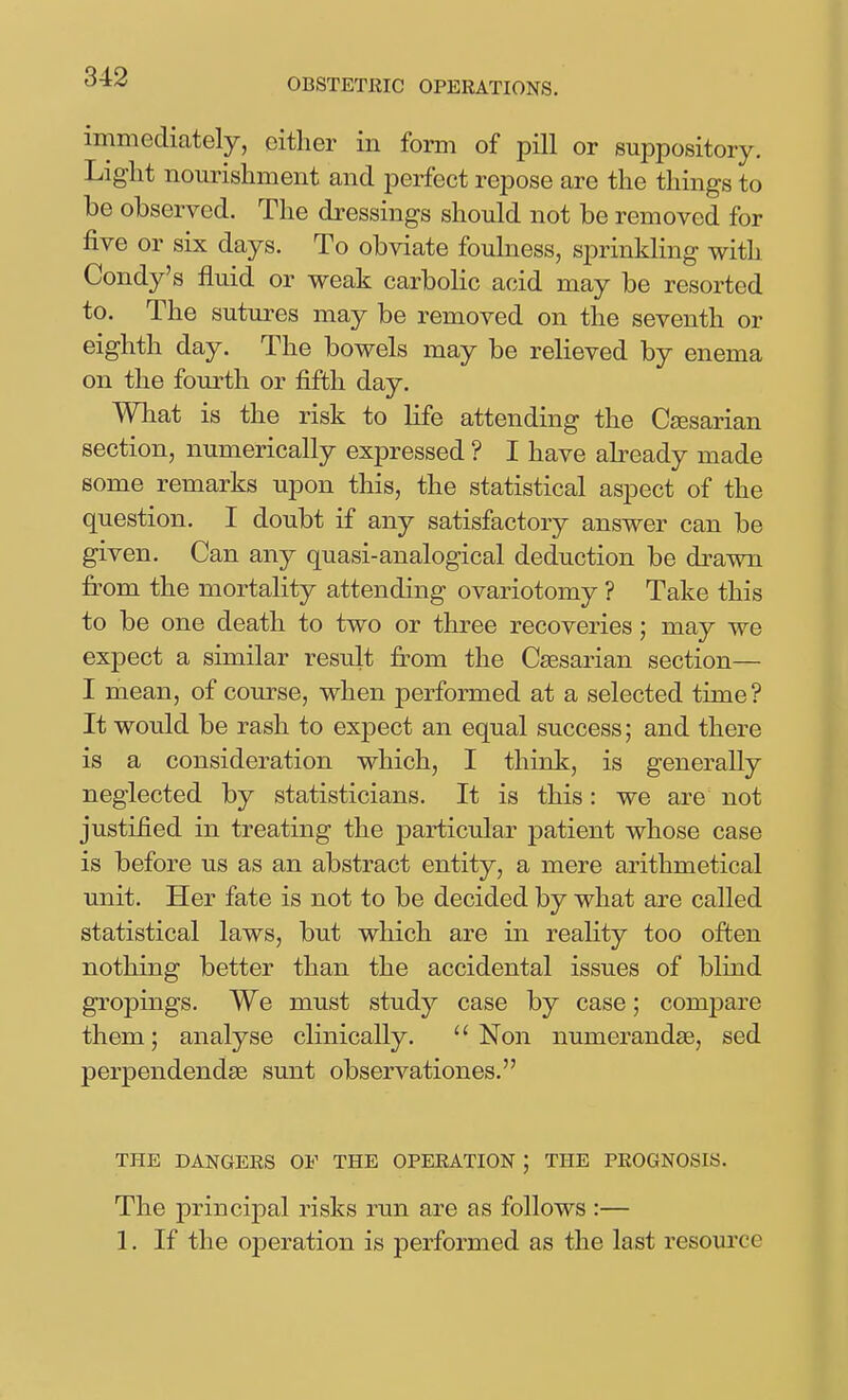 immediately, either in form of pill or suppository. Light nourishment and perfect repose are the things to be observed. The dressings should not be removed for five or six days. To obviate foulness, sprinkling with Condy's fluid or weak carbolic acid may be resorted to. The sutures may be removed on the seventh or eighth day. The bowels may be relieved by enema on the fourth or fifth day. What is the risk to life attending the Cfesarian section, numerically expressed ? I have abeady made some remarks upon this, the statistical aspect of the question. I doubt if any satisfactory answer can be given. Can any quasi-analogical deduction be drawn fi:om the mortality attending ovariotomy ? Take this to be one death to two or three recoveries; may we expect a similar result from the Caesarian section— I mean, of course, when performed at a selected time? It would be rash to expect an equal success; and there is a consideration which, I think, is generally neglected by statisticians. It is this: we are not justified in treating the particular jDatient whose case is before us as an abstract entity, a mere arithmetical unit. Her fate is not to be decided by what are called statistical laws, but which are in reality too often nothing better than the accidental issues of blind gropings. We must study case by case; compare them; analyse clinically.  Non numerandse, sed perpendendse sunt observationes. THE DANGERS OF THE OPERATION j THE PROGNOSIS. The principal risks run are as follows :— 1. If the operation is performed as the last resom'ce