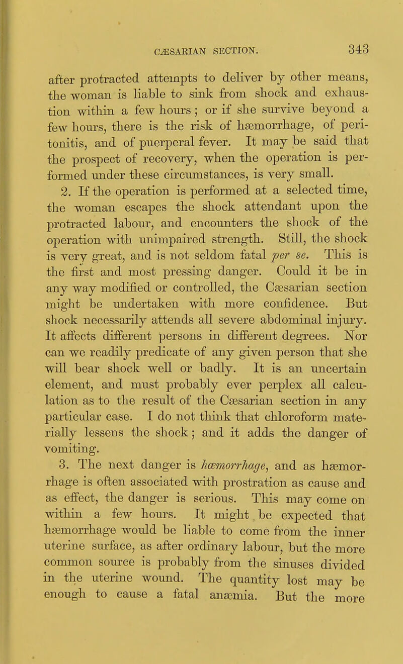 after protracted attempts to deliver by other means, tlie woman is liable to sink from shock and exhaus- tion within a few hom-s ; or if she sm-vive beyond a few hom-s, there is the risk of haemorrhage, of peri- tonitis, and of puerperal fever. It may be said that the prospect of recovery, when the operation is per- formed under these circumstances, is very small. 2. If the operation is performed at a selected time, the woman escapes the shock attendant upon the protracted labour, and encounters the shock of the operation with unimpaired strength. Still, the shock is very great, and is not seldom fatal per se. This is the first and most pressing danger. Could it be in any way modified or controlled, the Caesarian section might be undertaken with more confidence. But shock necessarily attends all severe abdominal injury. It affects different persons in different degrees. Nor can we readily predicate of any given person that she will bear shock well or badly. It is an uncertain element, and must probably ever perplex all calcu- lation as to the result of the Caesarian section in any particular case. I do not think that chloroform mate- rially lessens the shock; and it adds the danger of vomiting. 3. The next danger is hwmorrhage, and as haemor- rhage is often associated with prostration as cause and as effect, the danger is serious. This may come on within a few hours. It might be expected that haemorrhage would be liable to come from the inner uterine sm^face, as after ordinary labour, but the more common source is probably fi-om the sinuses divided in the uterine wound. The quantity lost may be enough to cause a fatal anasmia. But the more