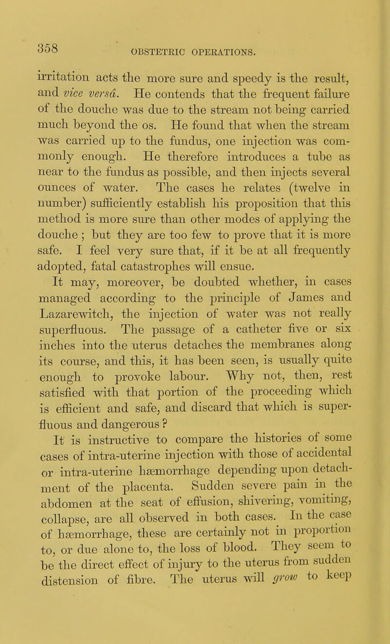 OBSTETRIC OPERATIONS. irritation acts the more sure and speedy is the result, and vice versa. He contends that the frequent failure of the douche was due to the stream not being carried much beyond the os. He found that when the stream was carried up to the ftmdus, one injection was com- monly enough. He therefore introduces a tube as near to the fundus as possible, and then injects several ounces of water. The cases he relates (twelve in number) sufficiently establish his proposition that this method is more sure than other modes of applying the douche ; but they are too few to prove that it is more safe. I feel very sure that, if it be at all frequently adopted, fatal catastrophes will ensue. It may, moreover, be doubted whether, in cases managed according to the principle of James and Lazarewitch, the injection of water was not really superfluous. The passage of a catheter five or six inches into the uterus detaches the membranes along its course, and this, it has been seen, is usually quite enough to provoke labour. Why not, then, rest satisfied with that portion of the proceeding which is efficient and safe, and discard that which is super- fluous and dangerous ? It is instructive to compare the histories of some cases of intra-uterine injection with those of accidental or intra-uterine haemorrhage depending upon detach- ment of the placenta. Sudden severe pain in the abdomen at the seat of effusion, shivering, vomiting, collapse, are all observed in both cases. In the case of hsemorrhage, these are certainly not in proportion to, or due alone to, the loss of blood. They seem to be the direct effect of injury to the uterus from sudden distension of fibre. The uterus wiU grow to keep