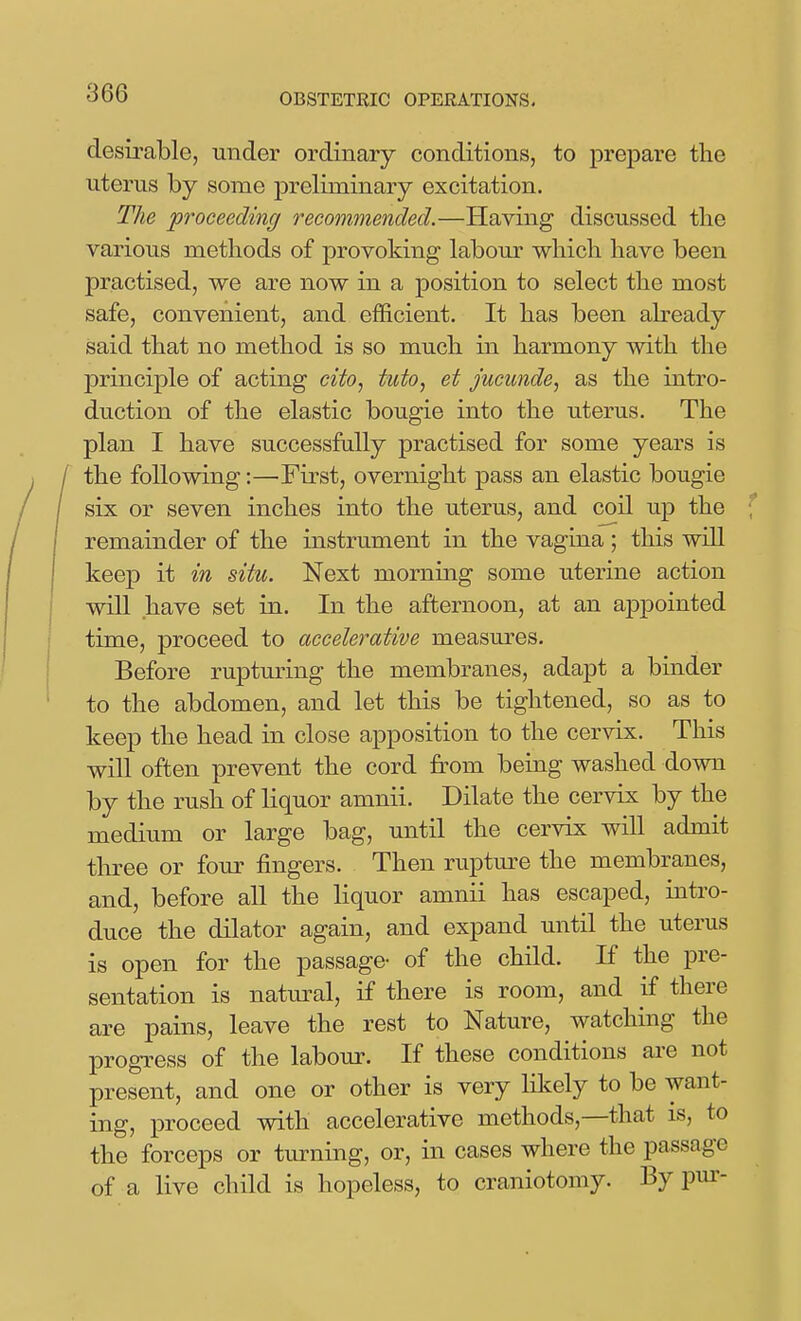 desirable, under ordinary conditions, to prepare the uterus by some preliminary excitation. The proceeding recommended.—Having discussed tbe various methods of provoking labour which have been practised, we are now in a position to select the most safe, convenient, and efficient. It has been already said that no method is so much in harmony with the principle of acting cito, tuto, et jucunde, as the intro- duction of the elastic bougie into the uterus. The plan I have successfully practised for some years is the following:—First, overnight pass an elastic bougie six or seven inches into the uterus, and coil up the remainder of the instrument in the vagina; this will keep it in situ. Next morning some uterine action will have set in. In the afternoon, at an appointed time, proceed to accelerative measures. Before rupturing the membranes, adapt a binder to the abdomen, and let this be tightened, so as to keep the head in close apposition to the cervix. This will often prevent the cord from being washed down by the rush of liquor amnii. Dilate the cervix by the medium or large bag, until the cervix will admit three or four fingers. Then rupture the membranes, and, before all the liquor amnii has escaped, intro- duce the dilator again, and expand until the uterus is open for the passage- of the child. If the pre- sentation is natural, if there is room, and if there are pains, leave the rest to Nature, watching the progress of the labour. If these conditions are not present, and one or other is very likely to be want- ing, proceed with accelerative methods,—that is, to the forceps or turning, or, in cases where the passage of a live child is hopeless, to craniotomy. By pur-