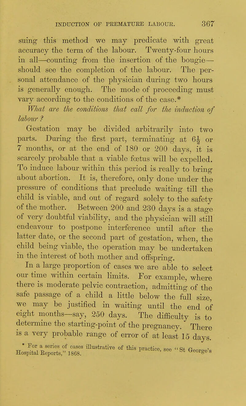 suing this method we may predicate with great accm'acy the term of the labom*. Twenty-four hours in all—counting from the insertion of the bougie— should see the completion of the labour. The per- sonal attendance of the physician dm-ing two hours is generally enough. The mode of proceeding must vary according to the conditions of the case.* What are the conditions that call for the induction of labour ? Gestation may be divided arbitrarily into two parts. During the first part, terminating at 6^ or 7 months, or at the end of 180 or 200 days, it is scarcely probable that a viable foetus will be expelled. To induce labom^ within this period is really to bring about abortion. It is, therefore, only done under the pressm-e of conditions that preclude waiting till the child is viable, and out of regard solely to the safety of the mother. Between 200 and 230 days is a stage of very doubtfrd viability, and the physician will still endeavour to postpone interference until after the latter date, or the second part of gestation, when, the child being viable, the operation may be undertaken in the interest of both mother and offspring. In a large proportion of cases we are able to select our time within certain limits. For example, where there is moderate pelvic contraction, admitting of the safe passage of a child a little below the full size, we may be justified in waiting until the end of eight months—say, 250 days. The difficulty is to determine the starting-point of the pregnancy. There is a very probable range of error of at least 15 days. • Por a series of cases iUustrative of this practice, see St George's Hospital Eeports, 1868. ^i- ureorge s