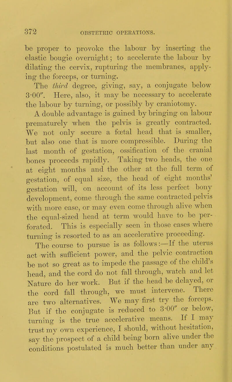 be proper to provoke tlie labour by inserting tlie elastic bougie overnigbt; to accelerate the labour by dilating tlie cervix, rupturing the membranes, apply- ing the forceps, or turning. The third degree, giving, say, a conjugate below 3•00'^ Here, also, it ma^^ be necessary to accelerate the labour by tm-ning, or possibly by craniotomy. A double advantage is gained by bringing on labour prematurely when the pelvis is greatly contracted. We not only secure a foetal head that is smaller, but also one that is more compressible. During the last month of gestation, ossification of the cranial bones proceeds rapidly. Taking two heads, the one at eight months and the other at the full term of gestation, of equal size, the head of eight months' gestation will, on account of its less perfect bony development, come through the same contracted pelvis with more ease, or may even come through alive when the equal-sized head at term would have to be per- forated. This is especially seen in those cases where turning is resorted to as an accelerative iDroceeding. The course to pursue is as follows:—If the uterus act with sufficient power, and the pelvic contraction be not so great as to impede the passage of the child's head, and the cord do not fall through, watch and let Nature do her work. But if the head be delayed, or the cord fall through, we must intervene. There are two alternatives. We may first try the forceps. But if the conjugate is reduced to 3-00 or below, turning is the true accelerative means. If I may tmst my own experience, I should, withoiit hesitation, say the prospect of a child being born alive under the conditions postulated is much better than under any