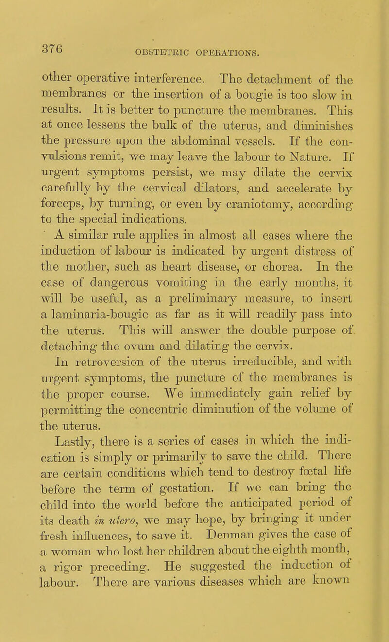 other oj^erative interference. The detachment of the membranes or the insertion of a bougie is too slow in results. It is better to punctm-e the membranes. This at once lessens the bulk of the uterus, and diminishes the pressure upon the abdominal vessels. If the con- vulsions remit, we may leave the labour to Nature. If urgent symptoms persist, we may dilate the cervix carefully by the cervical dilators, and accelerate by forceps, by turning, or even by craniotomy, according to the special indications. A similar rule applies in almost all cases where the induction of labour is indicated by m-gent distress of the mother, such as heart disease, or chorea. In the case of dangerous vomiting in the early months, it will be useful, as a preliminary measure, to insert a laminaria-bougie as far as it will readily pass into the uterus. This will answer the double pm-pose of, detaching the ovum and dilating the cervix. In retroversion of the uterus irreducible, and with urgent symptoms, the puncture of the membranes is the proper com-se. We immediately gain relief by permitting the concentric diminution of the volume of the uterus. Lastly, there is a series of cases in which the indi- cation is simply or primarily to save the child. There are certain conditions which tend to destroy foetal life before the term of gestation. If we can bring the child into the world before the anticipated period of its death in utero, we may hope, by bringing it under fresh influences, to save it. Denman gives the case of a woman who lost her childi-en about the eighth month, a rigor preceding. He suggested the induction of labour. There are various diseases which are known