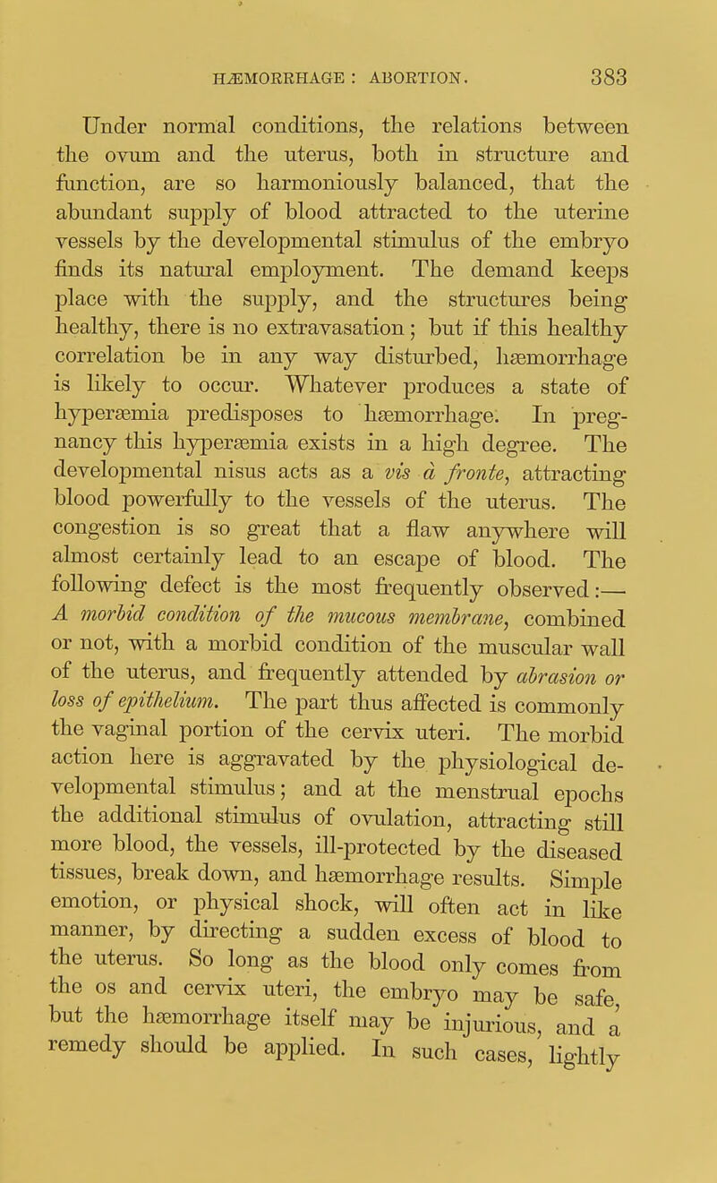Under normal conditions, the relations between the ovum and the uterus, both in structure and function, are so harmoniously balanced, that the abundant supply of blood attracted to the uterine vessels by the developmental stimulus of the embryo finds its natural employment. The demand keeps place with the supply, and the structures being healthy, there is no extravasation; but if this healthy correlation be in any way disturbed, haemorrhage is liliely to occur. Whatever produces a state of hypersemia predisposes to hsemorrhage. In preg- nancy this hypersemia exists in a high degree. The developmental nisus acts as a vis a fronte, attracting blood powerfully to the vessels of the uterus. The congestion is so great that a flaw anjnvhere will almost certainly lead to an escape of blood. The following defect is the most frequently observed:— A morUd condition of the mucous membrane^ combined or not, with a morbid condition of the muscular wall of the uterus, and frequently attended by abrasion or loss of epithelium. The part thus affected is commonly the vaginal portion of the cervix uteri. The morbid action here is aggravated by the physiological de- velopmental stimulus; and at the menstrual epochs the additional stimulus of ovulation, attracting still more blood, the vessels, ill-protected by the diseased tissues, break down, and haemorrhage results. Simple emotion, or physical shock, will often act in like manner, by directing a sudden excess of blood to the uterus. So long as the blood only comes from the OS and cervix uteri, the embryo may be safe but the haemorrhage itself may be injurious, and a remedy should be applied. In such cases, lightly