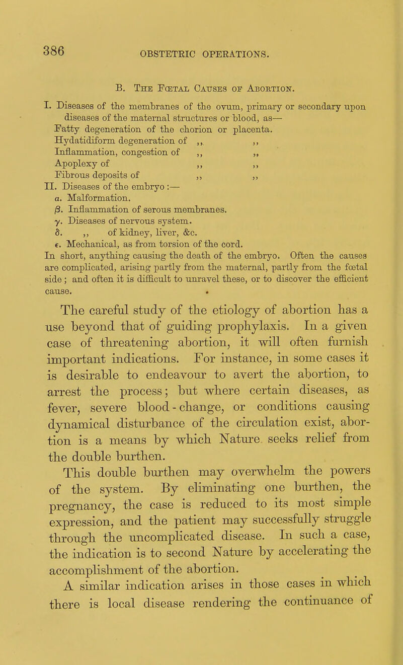 B. The Pcetai Oattses of Abortion. I. Diseases of the memtranes of the ovum, primary or secondary upon diseases of the maternal structures or blood, as— Fatty degeneration of the chorion or placenta. Hydatidiform degeneration of ,, ,, Inflammation, congestion of ,, ,, Apoplexy of „ „ Fibrous deposits of II. Diseases of the embryo :— a. Malformation. |3. Inflammation of serous membranes. y. Diseases of nervous system. S. ,, of kidney, liver, &c. f. Mechanical, as from torsion of the cord. In short, anything causing the death of the embryo. Often the causes are compKcated, arising partly from the maternal, partly from the foetal side ; and often it is difficult to unravel these, or to discover the efiB.cient cause. « The careful study of the etiology of abortion has a use beyond that of guiding prophylaxis. In a given case of threatening abortion, it will often farnish important indications. For instance, in some cases it is desirable to endeavour to avert the abortion, to arrest the process; but where certain diseases, as fever, severe blood - change, or conditions causing dynamical disturbance of the circulation exist, abor- tion is a means by which Nature, seeks relief fi^om the double burthen. This double burthen may overwhelm the powers of the system. By eHminating one burthen, the pregnancy, the case is reduced to its most simple expression, and the patient may successfully struggle through the uncomplicated disease. In such a case, the indication is to second Nature by accelerating the accomplishment of the abortion. A similar indication arises in those cases in which there is local disease rendering the continuance of