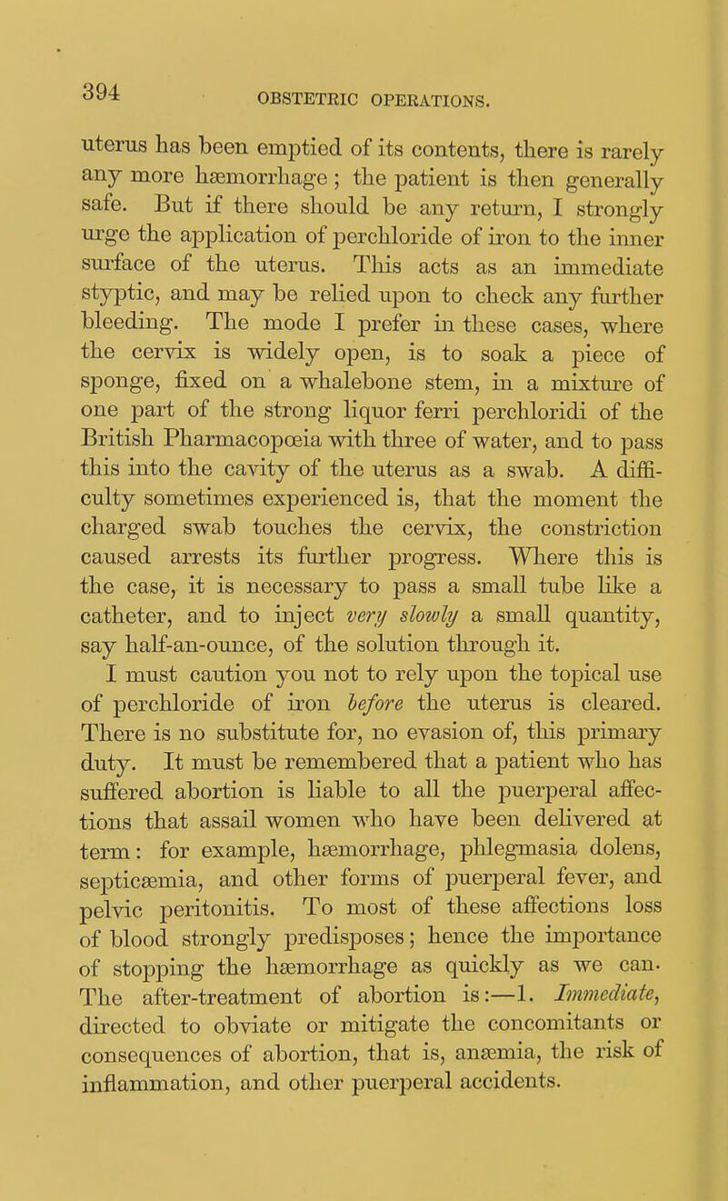 uterus has been emptied of its contents, there is rarely any more haemorrhage ; the patient is then generally safe. But if there should be any return, I strongly urge the application of perchloride of iron to the inner sui'face of the uterus. This acts as an immediate styptic, and may be relied upon to check any further bleeding. The mode I prefer in these cases, where the cervix is widely open, is to soak a piece of sponge, fixed on a whalebone stem, in a mixtm-e of one part of the strong liquor ferri perchloridi of the British Pharmacopoeia with three of water, and to pass this into the cavity of the uterus as a swab. A diffi- culty sometimes experienced is, that the moment the charged swab touches the cervix, the constriction caused arrests its fiu^ther progress. Where this is the case, it is necessary to pass a small tube like a catheter, and to inject very slowly a small quantity, say half-an-ounce, of the solution through it. I must caution you not to rely upon the topical use of perchloride of iron lefore the uterus is cleared. There is no substitute for, no evasion of, this primary duty. It must be remembered that a patient who has suffered abortion is liable to all the puerperal affec- tions that assail women who have been delivered at term: for example, haemorrhage, phlegmasia dolens, septicaemia, and other forms of puerperal fever, and pelvic peritonitis. To most of these affections loss of blood strongly predisposes; hence the importance of stopping the haemorrhage as quickly as we can. The after-treatment of abortion is:—1. Immediate^ directed to obviate or mitigate the concomitants or consequences of abortion, that is, anaemia, the risk of inflammation, and other puerperal accidents. i