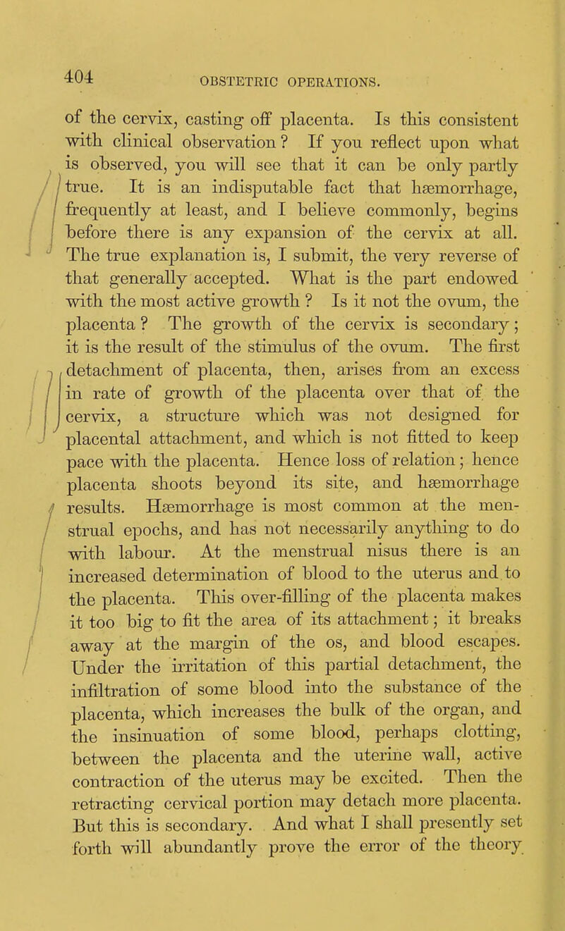 of the cervix, casting off placenta. Is this consistent with clinical observation ? If yon reflect upon what is observed, you will see that it can be only partly true. It is an indisputable fact that haemorrhage, frequently at least, and I believe commonly, begins before there is any expansion of the cervix at all. The true explanation is, I submit, the very reverse of that generally accepted. What is the part endowed with the most active growth ? Is it not the ovum, the placenta ? The growth of the cervix is secondary; it is the result of the stimulus of the ovum. The first detachment of placenta, then, arises from an excess in rate of growth of the placenta over that Of the cervix, a structm-e which was not designed for placental attachment, and which is not fitted to keep pace with the placenta. Hence loss of relation; hence placenta shoots beyond its site, and haemorrhage results. Haemorrhage is most common at the men- strual epochs, and has not necessarily anything to do with labour. At the menstrual nisus there is an increased determination of blood to the uterus and to the placenta. This over-filling of the placenta makes it too big to fit the area of its attachment; it breaks away at the margin of the os, and blood escapes. Under the irritation of this partial detachment, the infiltration of some blood into the substance of the placenta, which increases the bulk of the organ, and the insinuation of some blood, perhaps clotting, between the placenta and the uterine wall, active contraction of the uterus may be excited. Then the retracting cervical portion may detach more placenta. But this is secondary. And what I shall presently set forth will abundantly prove the error of the theory