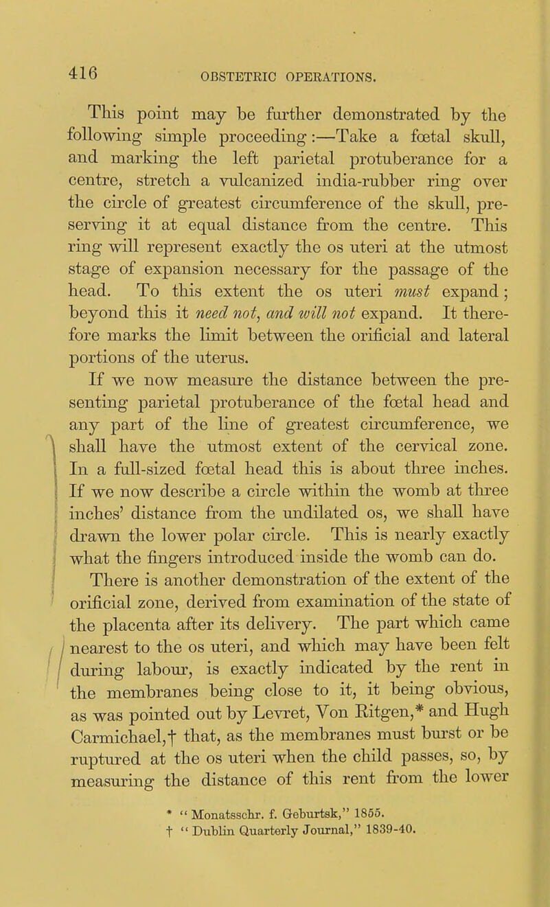 This point may be further demonstrated by the following simple proceeding:—Take a foetal skuU, and marking the left parietal protuberance for a centre, stretch a vulcanized india-rubber ring over the circle of greatest circumference of the skull, pre- serving it at equal distance from the centre. This ring will represent exactly the os uteri at the utmost stage of expansion necessary for the passage of the head. To this extent the os uteri must expand; beyond this it need not, and will not expand. It there- fore marks the limit between the orificial and lateral portions of the uterus. If we now measure the distance between the pre- senting parietal protuberance of the foetal head and any part of the line of greatest circumference, we ^ shall have the utmost extent of the cervical zone. In a full-sized foetal head this is about three inches. If we now describe a circle within the womb at tlu^ee inches' distance fr-om the undilated os, we shaU. have drawn the lower polar circle. This is nearly exactly what the fingers introduced inside the womb can do. j There is another demonstration of the extent of the ' orificial zone, derived from examination of the state of the placenta after its delivery. The part which came / I nearest to the os uteri, and which may have been felt / / during labour, is exactly indicated by the rent in the membranes being close to it, it being obvious, as was pointed out by Levret, Von Kitgen,* and Hugh Carmichael,t that, as the membranes must burst or be ruptured at the os uteri when the child passes, so, by measuring the distance of this rent from the lower *  Monatssckr. f. Geburtsk, 1855. t  Dublin Quarterly Journal, 1839-40.