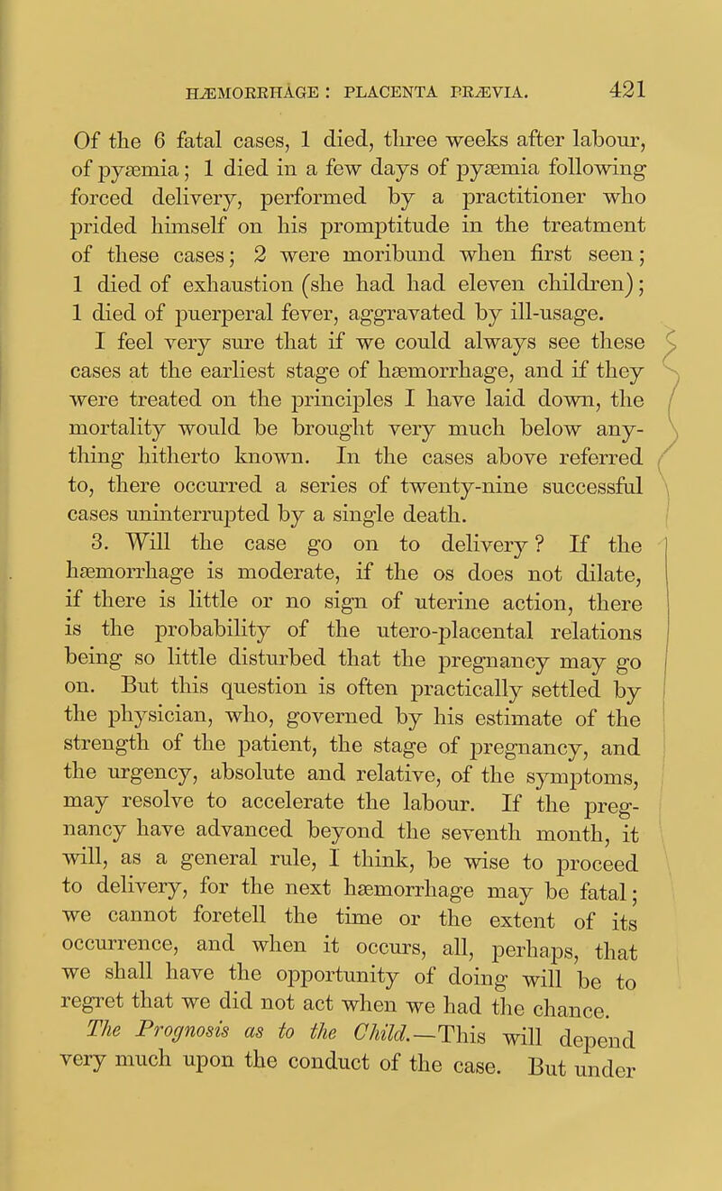 Of the 6 fatal cases, 1 died, three weeks after labour, of pyfemia; 1 died in a few days of pyteniia following forced delivery, performed by a practitioner wlio prided himself on his promptitude in the treatment of these cases; 2 were moribund when first seen; 1 died of exhaustion (she had had eleven children); 1 died of puerperal fever, aggravated by ill-usage. I feel very sm-e that if we could always see these cases at the earliest stage of haemorrhage, and if they were treated on the principles I have laid down, the mortality would be brought very much below any- thing hitherto known. In the cases above referred to, there occurred a series of twenty-nine successful cases uninterrupted by a single death. 3. Will the case go on to delivery ? If the hemorrhage is moderate, if the os does not dilate, if there is little or no sign of uterine action, there is the probability of the utero-jDlacental relations being so little disturbed that the pregnancy may go on. But this question is often practically settled by the physician, who, governed by his estimate of the strength of the patient, the stage of pregnancy, and the urgency, absolute and relative, of the symptoms, may resolve to accelerate the labour. If the preg- nancy have advanced beyond the seventh month, it will, as a general rule, I think, be wise to proceed to delivery, for the next hsemorrhage may be fatal; we cannot foretell the time or the extent of its occurrence, and when it occurs, all, perhaps, that we shall have the opportunity of doing will be to regret that we did not act when we had the chance. The Prognosis as to the ChUd.—Thh will depend very much upon the conduct of the case. But under