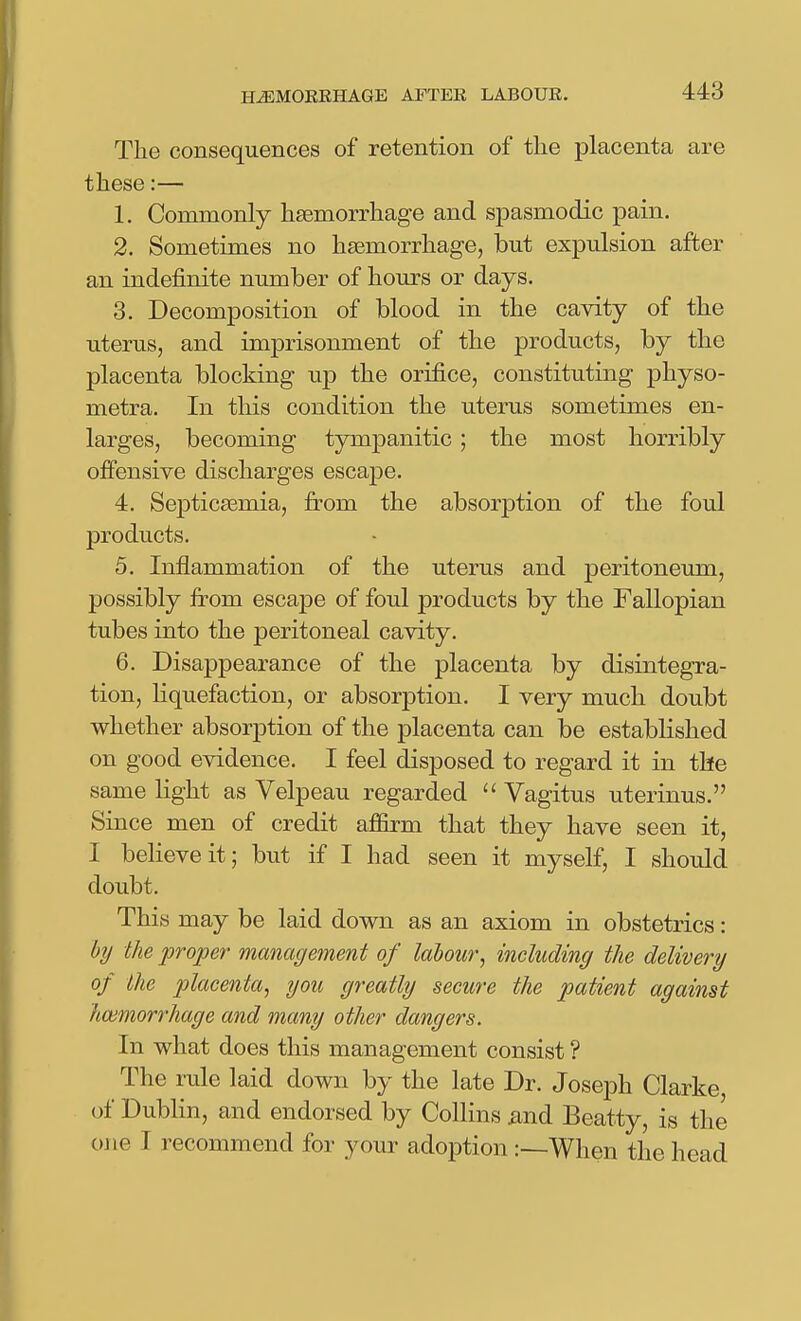 The consequences of retention of the placenta are these:— 1. Commonly haemorrhage and spasmodic pain. 2. Sometimes no haemorrhage, but expulsion after an indefinite number of hours or days. 3. Decomposition of blood in the cavity of the uterus, and imprisonment of the products, by the placenta blocking up the orifice, constituting physo- metra. In this condition the uterus sometimes en- larges, becoming tympanitic ; the most horribly offensive discharges escape. 4. Septicasmia, from the absorption of the foul products. 5. Inflammation of the uterus and peritoneum, possibly from escape of foul products by the Fallopian tubes into the peritoneal cavity. 6. Disappearance of the placenta by disintegra- tion, liquefaction, or absorption. I very much doubt whether absorption of the placenta can be established on good evidence. I feel disposed to regard it in the same light as Velpeau regarded  Vagitus uterinus. Since men of credit afiirm that they have seen it, I believe it; but if I had seen it myself, I should doubt. This may be laid down as an axiom in obstetrics: by the proper manageinent of labour^ including the delivery of the placenta, you greatly secure the patient against hoimorrhage and many other dangers. In what does this management consist ? The rule laid down by the late Dr. Joseph Clarke of Dublin, and endorsed by Collins ^nd Beatty, is the one I recommend for your adoption:—When the head