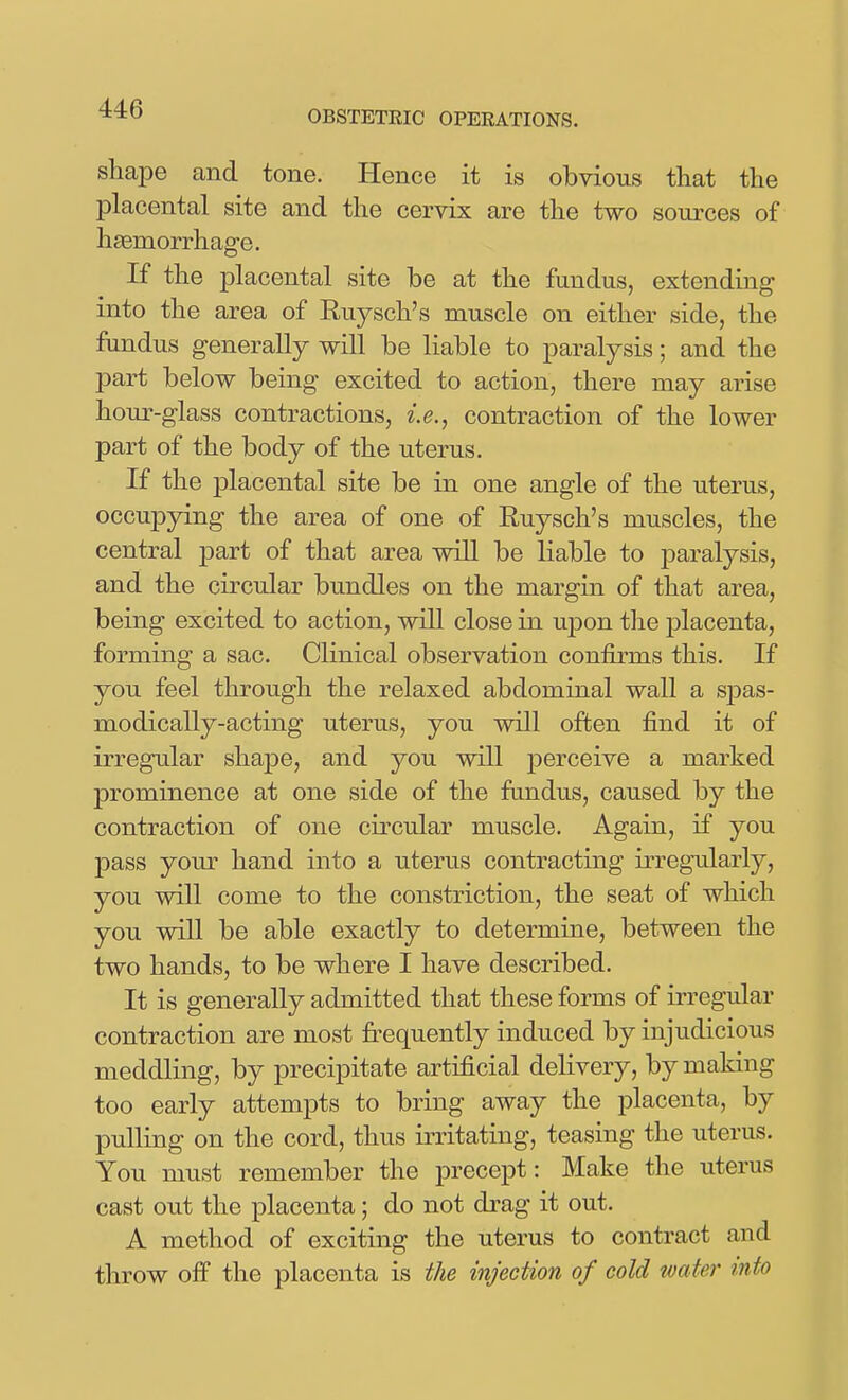 OBSTETRIC OPERATIONS. shape and tone. Hence it is obvious that the placental site and the cervix are the two sources of hsemorrhage. If the placental site be at the fundus, extending into the area of Ruysch's muscle on either side, the fundus generally will be liable to paralysis; and the part below being excited to action, there may arise hour-glass contractions, i.e., contraction of the lower part of the body of the uterus. If the placental site be in one angle of the uterus, occupying the area of one of Ruysch's muscles, the central part of that area wiU be liable to paralysis, and the circular bundles on the margin of that area, being excited to action, will close in upon tlie placenta, forming a sac. Clinical observation confirms this. If you feel through the relaxed abdominal wall a sj^as- modically-acting uterus, you will often find it of irregular shape, and you will j^erceive a marked prominence at one side of the fandus, caused by the contraction of one circular muscle. Again, if you pass yom' hand into a uterus contracting irregularly, you will come to the constriction, the seat of which you will be able exactly to determine, between the two hands, to be where I have described. It is generally admitted that these forms of irregular contraction are most frequently induced by injudicious meddling, by precipitate artificial delivery, by making too early attempts to bring away the placenta, by pulling on the cord, thus irritating, teasing the uterus. You must remember the precept: Make the uterus cast out the placenta; do not drag it out. A method of exciting the uterus to contract and throw off the placenta is the injection of cold water into