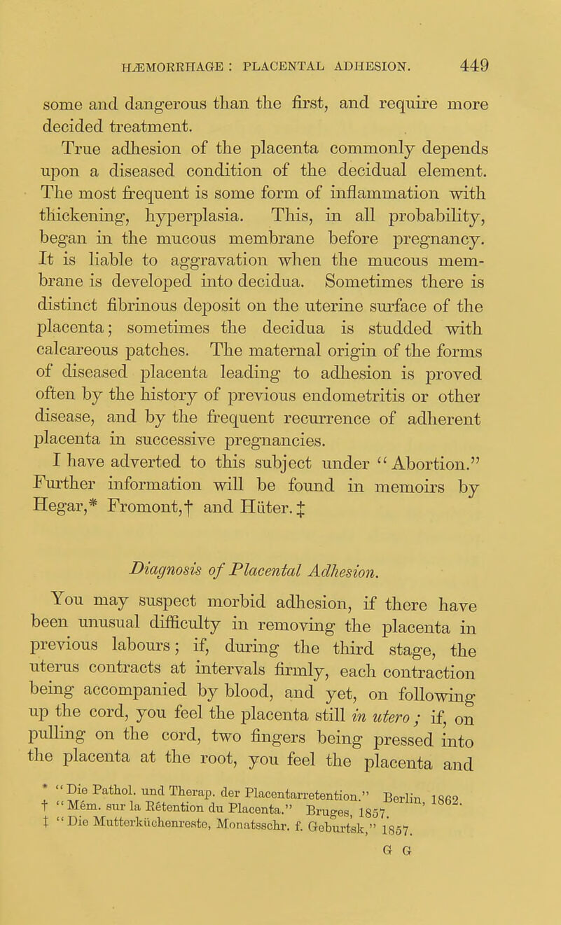 some and dangerous than tlie first, and require more decided treatment. True adhesion of the placenta commonly depends upon a diseased condition of the decidual element. The most frequent is some form of inflammation with thickening, hyperplasia. This, in all probability, began in the mucous membrane before pregnancy. It is liable to aggravation when the mucous mem- brane is develojDed into decidua. Sometimes there is distinct fibrinous deposit on the uterine surface of the placenta; sometimes the decidua is studded with calcareous patches. The maternal origin of the forms of diseased j)lacenta leading to adhesion is proved often by the history of previous endometritis or other disease, and by the fi^equent recurrence of adherent placenta in successive pregnancies. I have adverted to this subject under Abortion. Further information will be found in memoirs by Hegar,* Fremont, f and H Liter. J Diagnosis of Placental Adhesion. You may suspect morbid adhesion, if there have been unusual difficulty in removing the placenta in previous labours; if, during the third stage, the uterus contracts at intervals firmly, each contraction being accompanied by blood, and yet, on following up the cord, you feel the placenta still in utero ; if, on pulling on the cord, two fingers being pressed into the placenta at the root, you feel the placenta and *  Die Pathol, und Therap. cler Placentarretention  BerliTi 1 Sfi9 t  Mem. 8ur la Eetention du Placenta. Bruges, 1857 t Die Mutterkiichenreste, Monatsschr. f. Gebui-t^k, 1857 G G