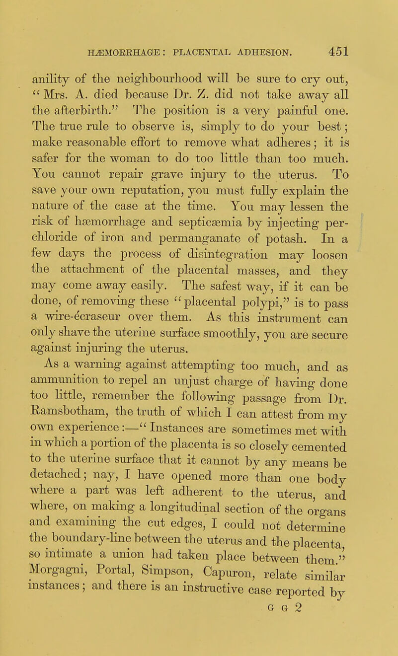 anility of the neighbourhood will be sure to cry out,  Mrs. A. died because Dr. Z. did not take away all the afterbirth. The position is a very painful one. The true rule to observe is, simply to do your best; make reasonable effort to remove what adheres; it is safer for the woman to do too little than too much. You cannot repair grave injury to the uterus. To save your own reputation, you must fully explain the nature of the case at the time. You may lessen the risk of haemorrhage and septicaemia by injecting per- chloride of iron and permanganate of potash. In a few days the process of disintegration may loosen the attachment of the placental masses, and they may come away easily. The safest way, if it can be done, of removing these placental polypi, is to pass a wii^e-^craseur over them. As this instrument can only shave the uterine surface smoothly, you are secure against injuring the uterus. As a warning against attempting too much, and as ammunition to repel an unjust charge of having done too little, remember the following passage from Dr. Ramsbotham, the truth of which I can attest from my own experience :— Instances are sometimes met with in which a portion of the placenta is so closely cemented to the uterine surface that it cannot by any means be detached; nay, I have opened more than one body where a part was left adherent to the uterus, and where, on making a longitudinal section of the organs and examining the cut edges, I could not determine the boundary-line between the uterus and the placenta so intimate a union had taken place between them Morgagni, Portal, Simpson, Capuron, relate similar mstances; and there is an instructive case reported by G G 2