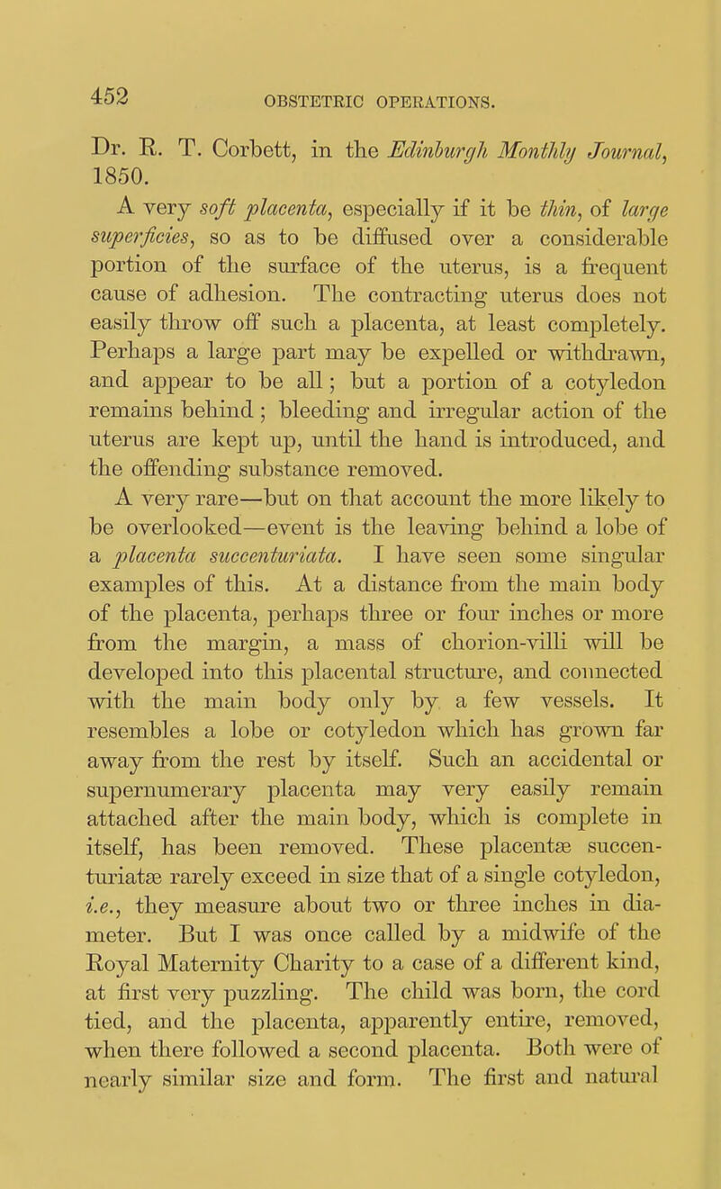 Dr. R. T. Corbett, in the Edinburgh MontJihj Journal, 1850. A very soft placenta, especially if it be thin, of large superficies, so as to be diffused over a considerable portion of the surface of the uterus, is a frequent cause of adhesion. The contracting uterus does not easily throw off such a placenta, at least completely. Perhaps a large part may be expelled or withdrawn, and appear to be all; but a portion of a cotyledon remains behind ; bleeding and irregular action of the uterus are kept up, until the hand is introduced, and the offending substance removed. A very rare—but on that account the more likely to be overlooked—event is the leaving behind a lobe of a placenta succenturiata. I have seen some singular examples of this. At a distance from the main body of the placenta, perhaps three or four inches or more from the margin, a mass of chorion-vilH will be developed into this placental structm^e, and connected with the main body only by a few vessels. It resembles a lobe or cotyledon which has grown far away from the rest by itself. Such an accidental or supernumerary placenta may very easily remain attached after the main body, which is complete in itself, has been removed. These placentae succen- turiatse rarely exceed in size that of a single cotyledon, i.e., they measure about two or three inches in dia- meter. But I was once called by a midwife of the Royal Maternity Charity to a case of a different kind, at first very puzzling. The child was born, the cord tied, and the placenta, apparently entire, removed, when there followed a second placenta. Both were of nearly similar size and form. The first and natm-al