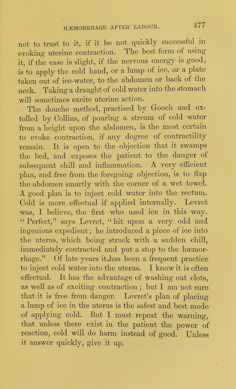 not to trust to it, if it be not quickly successful^ in evoking uterine contraction. The best form of using it, if the case is slight, if the nervous energy is good, is to apply the cold hand, or a lump of ice, or a plate taken out of ice-water, to the abdomen or back of the neck. Taking a draught of cold water into the stomach will sometimes excite uterine action. The douche method, practised by Grooch and ex- tolled by Collins, of pouring a stream of cold water from a height upon the abdomen, is the most certain to evoke contraction, if any degree of contractility remain. It is open to the objection that it swamps the bed, and exposes the patient to the danger of subsequent chill and inflammation. A very efficient plan, and free from the foregoing objection, is to flap the abdomen smartly with the corner of a wet towel. A good plan is to inject cold water into the rectum. Cold is more effectual if applied internally. Levret was, I believe, the first who used ice in this way. Perfect, says Levret, hit upon a very odd and ingenious expedient; he introduced a piece of ice into the uterus, which being struck with a sudden chill, immediately contracted and put a stop to the haemor- rhage. Of late years it-has been a frequent practice to inject cold water into the uterus. I know it is often effectual. It has the advantage of washing out clots, as well as of exciting contraction ; but I am not sure that it is free from danger. Levret's plan of placing a lump of ice in the uterus is the safest and best mode of applying cold. But I must repeat the warning, that unless there exist in the patient the power of reaction, cold will do harm instead of good. Unless it answer quickly, give it up.