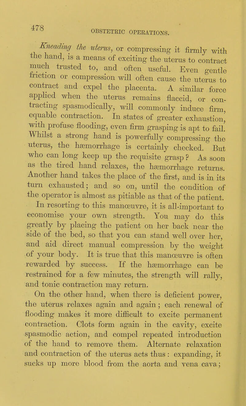 OBSTETEIC OPERATIONS. Kneading the uterus, or compressing it firmly with the hand, is a means of exciting the uterus to contract much trusted to, and often usefuL Even gentle friction or compression will often cause the uterus to contract and expel the placenta. A simHar force appHed when the uterus remains flaccid, or con- tracting spasmodically, will commonly induce finn, equable contraction. In states of gi^eater exhaustion,' with profuse flooding, even firm grasping is apt to fail Whilst a strong hand is powerMly com^Dressing the uterus, the haemorrhage is certainly checked. But who can long keep up the requisite grasp? As soon as the tired hand relaxes, the heemorrhage retm-ns. Another hand takes the place of the first, and is in its turn exhausted; and so on, until the condition of the operator is almost as pitiable as that of the patient. In resorting to this manoeuvre, it is aU-important to economise your own strength. You may do this greatly by placing the patient on her back near the side of the bed, so that you can stand well over her, and aid direct manual compression by the weight of your body. It is true that this manoeuvre is often rewarded by success. If the heemorrhage can be restrained for a few minutes, the streng1;h will rally, and tonic contraction may return. On the other hand, when there is deficient power, the uterus relaxes again and again; each renewal of flooding makes it more difficult to excite permanent contraction. Clots form again in the cavity, excite spasmodic action, and compel repeated introduction of the hand to remove them. Alternate relaxation and contraction of the uterus acts thus : expanding, it sucks up more blood from the aorta and vena cava;