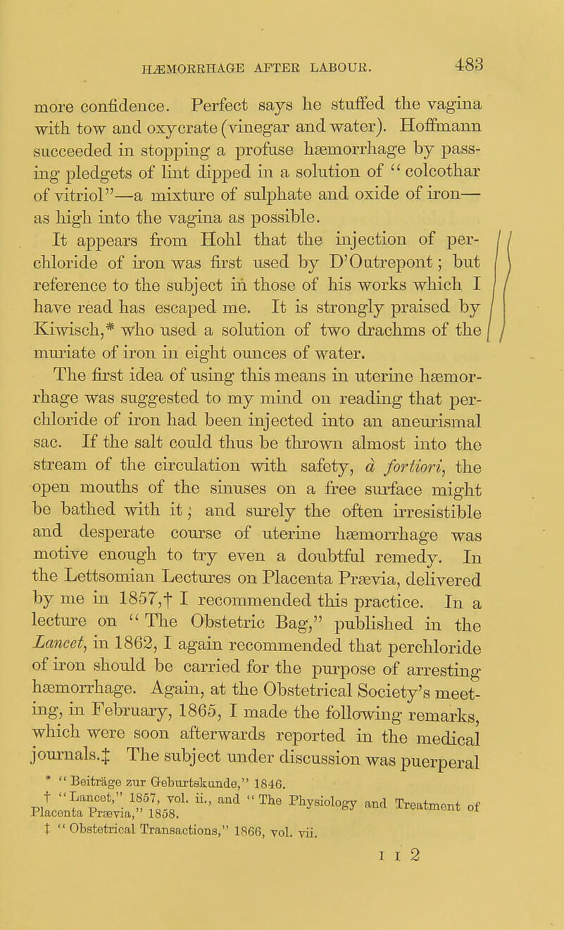 more confidence. Perfect says he stuffed the vagina with tow and oxycrate (vinegar and water). Hofifmann succeeded in stopping a profuse haemorrhage by pass- ing pledgets of lint dipped in a solution of  colcothar of vitriol—a mixture of sulphate and oxide of iron— as high into the vagina as possible. It appears from Hohl that the injection of per- chloride of iron was first used by D'Outrepont; but reference to the subject in those of his works which I have read has escaped me. It is strongly praised by Kiwisch,* who used a solution of two drachms of the mmiate of iron in eight ounces of water. The first idea of using this means in uterine haemor- rhage was suggested to my mind on reading that per- chloride of iron had been injected into an aneurismal sac. If the salt could thus be thrown almost into the stream of the circulation with safety, d fortiori^ the open mouths of the sinuses on a fi-ee surface might be bathed with it ] and surely the often irresistible and desperate course of uterine haemorrhage was motive enough to try even a doubtful remedy. In the Lettsomian Lectures on Placenta Prasvia, delivered by me in 1857,1 I recommended this practice. In a lecture on  The Obstetric Bag, published in the Lancet^ in 1862,1 again recommended that perchloride of iron should be carried for the purpose of arresting haemorrhage. Again, at the Obstetrical Society's meet- ing, in February, 1865, I made the following remarks, which were soon afterwards reported in the medical journals.^ The subject under discussion was puerperal *  Beitrage zur Q-eburtskande, 1846. t  Obstetrical Transactions, 1866, yol. vii. I I 2