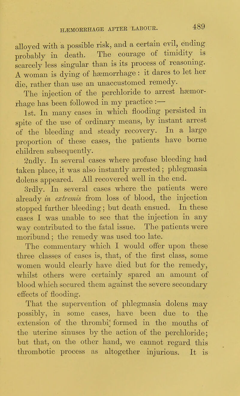 alloyed with a possible risk, and a certain evil, ending probably in death. The courage of timidity is scarcely less singular than is its process of reasoning. A woman is dying of haemorrhage : it dares to let her die, rather than use an unaccustomed remedy. The injection of the perchloride to arrest haemor- rhage has been followed in my practice :— 1st. In many cases in which flooding persisted in spite of the use of ordinary means, by instant arrest of the bleeding and steady recovery. In a large proportion of these cases, the patients have borne children subsequently. 2ndly. In several cases where profuse bleeding had taken place, it was also instantly arrested; phlegmasia dolens appeared. All recovered well in the end. 3rdly. In several cases where the patients were abeady in extremis from loss of blood, the injection stopped further bleeding; but death ensued. In these cases I was unable to see that the injection in any way contributed to the fatal issue. The patients were moribund; the remedy was used too late. The commentary which I would offer upon these three classes of cases is, that, of the first class, some women would clearly have died but for the remedy, whilst others were certainly spared an amount of blood which secured them against the severe secondary effects of flooding. That the supervention of phlegmasia dolens may possibly, in some cases, have been due to the extension of the thrombi^; formed in the mouths of the uterine sinuses by the action of the perchloride; but that, on the other hand, we cannot regard this thrombotic process as altogether injurious. It is