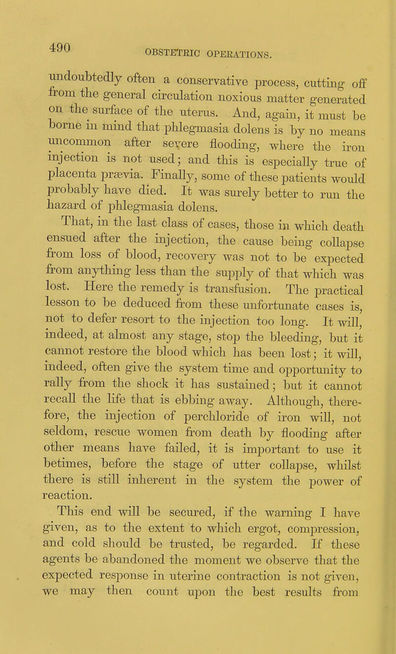 imdoiibtedly often a conservative jDrocess, cutting off fi'om the general circulation noxious matter generated on the suiface of the uterus. And, again, it must be borne m mind that phlegmasia dolens is by no means uncommon after severe flooding, where the iron injection is not used; and this is especially true of placenta prsevia. Finally, some of these patients would probably have died. It was sm^ely better to run the hazard of phlegmasia dolens. That, in the last class of cases, those in which death ensued after the injection, the cause being collapse from loss of blood, recovery was not to be expected from anything less than the supply of that which was lost. Here the remedy is transfusion. The practical lesson to be deduced from these unfortunate cases is, not to defer resort to the injection too long. It will, indeed, at almost any stage, stop the bleeding, but it cannot restore the blood which has been lost; it will, indeed, often give the system time and opportunity to rally from the shock it has sustained; but it cannot recall the life that is ebbing away. Although, there- fore, the injection of perchloride of iron will, not seldom, rescue women from death by flooding after other means have failed, it is important to use it betimes, before the stage of utter collapse, whilst there is still inherent in the system the power of reaction. This end will be secured, if the warning I have given, as to the extent to which ergot, compression, and cold should be trusted, be regarded. If these agents be abandoned the moment we observe that the expected response in uterine contraction is not given, we may then count upon the best results from