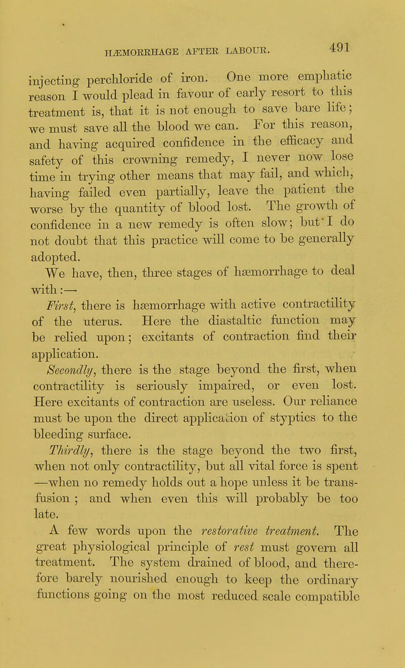 injecting perchloride of iron. One more empliatic reason I would plead in favour of early resort to this treatment is, that it is not enough to save bare life; we must save all the blood we can. For this reason, and having acquired confidence in the efficacy and safety of this crowning remedy, I never now lose time in trying other means that may fail, and which, having failed even partially, leave the patient the worse by the quantity of blood lost. The growth of confidence in a new remedy is often slow; but'I do not doubt that this practice will come to be generally adopted. We have, then, three stages of haemorrhage to deal with:— First, there is haemorrhage with active contractility of the uterus. Here the diastaltic function may be relied upon; excitants of contraction find their application. Secondly, there is the stage beyond the first, when contractility is seriously impaired, or even lost. Here excitants of contraction are useless. Om- reliance must be upon the direct applicaI:ion of styptics to the bleeding surface. Thirdly, there is the stage beyond the two first, when not only contractility, but all vital force is spent —when no remedy holds out a hope unless it be trans- fusion ; and when even this will probably be too late. A few words upon the restorative treatment. The great physiological principle of rest must govern all treatment. The system drained of blood, and there- fore barely nourished enough to keep the ordinary functions going on the most reduced scale compatible