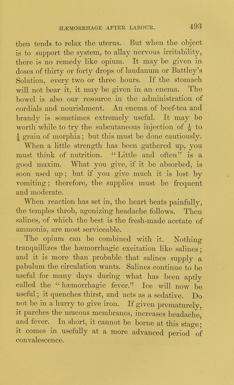 then tends to relax the uterus. But when the object is to support the system, to allay nervous irritability, there is no remedy like opium. It may be given in doses of thirty or forty drops of laudanum or Battley's Solution, every two or three hours. If the stomach will not bear it, it may be given in an enema. The bowel is also our resource in the administration of cordials and nourishment. An enema of beef-tea and brandy is sometimes extremely useful. It may be worth while to try the subcutaneous injection of -| to ^ grain of morphia; but this must be done cautiously. When a little strength has been gathered up, you must think of nutrition. Little and often is a good maxim. What you give, if it be absorbed, is soon used up; but if you give much it is lost by vomiting; therefore, the supplies must be frequent and moderate. When reaction has set in, the heart beats painfully, the temples throb, agonizing headache foUows. Then salines, of which the best is the fresh-made acetate of ammonia, are most serviceable. The opium can be combined with it. Nothing tranquilHzes the hsemorrhagic excitation like salines; and it is more than probable that salines supply a pabulum the circulation wants. Salines continue to be useful for many days during what has been aptly called the  hsemorrhagic fever. Ice will now be useful; it quenches thirst, and acts as a sedative. Do not be in a hurry to give iron. If given prematurely, it parches the mucous membranes, increases headache, and fever. In short, it cannot be borne at this stage; it comes in usefully at a more advanced period of convalescence.