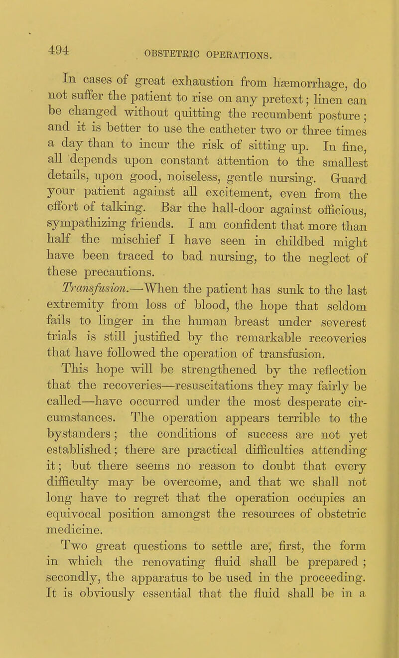 In cases of great exhaustion from hjemorrhage, do not suffer the patient to rise on any pretext; linen can be changed without quitting the recumbent 'posture; and it is better to use the catheter two or three times a day than to incur the risk of sitting up. In fine, aU depends upon constant attention to the smallest details, upon good, noiseless, gentle nursing. Guard your patient against all excitement, even from the effort of talking. Bar the hall-door against officious, sympathizing friends. I am confident that more than half the mischief I have seen in childbed might have been traced to bad nursing, to the neglect of these precautions. Transfusion.—When the patient has sunk to the last extremity fi^om loss of blood, the hope that seldom fails to linger in the human breast under severest trials is still justified by the remarkable recoveries that have followed the ojDeration of transfusion. This hope will be strengthened by the reflection that the recoveries—resuscitations they may fairly be called—have occurred under the most desperate cir- cumstances. The operation apj)ears terrible to the bystanders; the conditions of success are not yet established; there are practical difficulties attending it; but there seems no reason to doubt that every difficulty may be overcome, and that we shall not long have to regret that the operation occupies an equivocal position amongst the resources of obstetric medicine. Two great questions to settle are, first, the form in which the renovating fluid shall be prepared ; secondly, the apparatus to be used in the proceeding. It is obviously essential that the fluid shall be in a