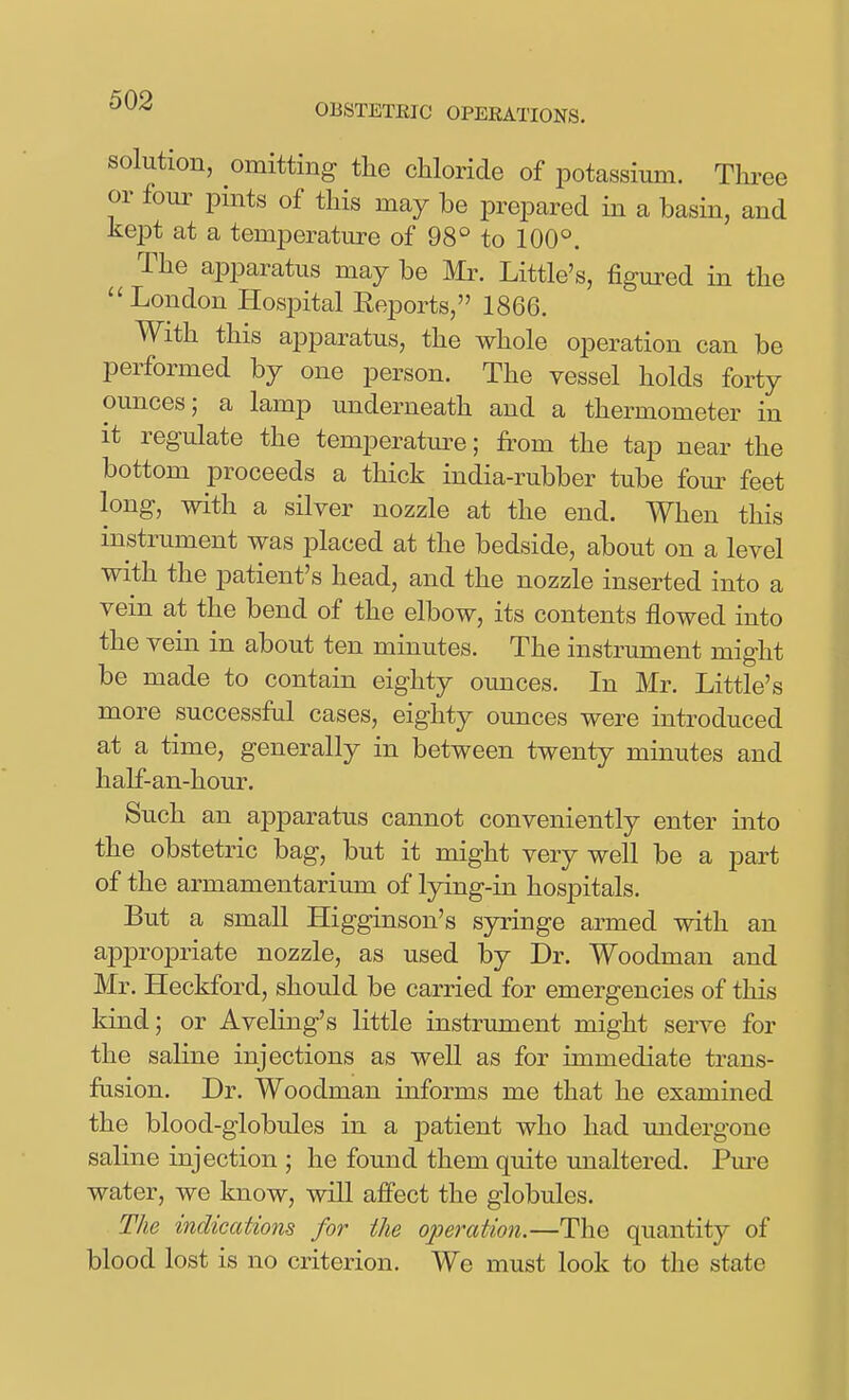 OBSTETEIC OPERATIONS. solution, omitting tlie chloride of potassium. Thi^ee or four pmts of this may be prepared in a basin, and kept at a temperature of 98° to 100°. The apparatus may be Mr. Little's, figured in the ''London Hospital Reports, 1866. With this apparatus, the whole operation can be performed by one person. The vessel holds forty ounces; a lamp underneath and a thermometer in it regulate the temperature; from the tap near the bottom proceeds a thick india-rubber tube fom- feet long, with a silver nozzle at the end. When this instrument was placed at the bedside, about on a level with the patient's head, and the nozzle inserted into a vein at the bend of the elbow, its contents flowed into the vein in about ten minutes. The instrument might be made to contain eighty ounces. In Mr. Little's more successfal cases, eighty ounces were introduced at a time, generally in between twenty minutes and half-an-hour. Such an apparatus cannot conveniently enter into the obstetric bag, but it might very well be a part of the armamentarium of Ijdng-in hospitals. But a small Higginson's sjn^inge armed with an appropriate nozzle, as used by Dr. Woodman and Mr. Heckford, should be carried for emergencies of this kind; or Aveling's little instrument might serve for the saline injections as well as for immediate trans- fusion. Dr. Woodman informs me that he examined the blood-globules in a patient who had imdergoue saline injection ; he found them quite imaltered. Pm-e water, we know, will affect the globules. The indications for the operation.—The quantity of blood lost is no criterion. We must look to the state