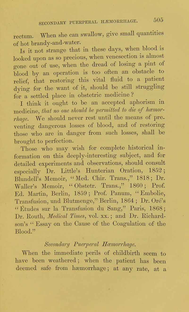 rectum. When she can swallow, give small quantities of hot brandy-and-water. Is it not strange that in these days, when blood is looked upon as so precious, when venesection is almost gone out of use, when the dread of losing a pint of blood by an operation is too often an obstacle to relief, that restoring this vital fluid to a patient dying for the want of it, should be still struggling for a settled place in obstetric medicine? I think it ought to be an accepted aphorism in medicine, that no one should le permitted to die of hcemor- rhage. We should never rest until the means of pre. venting dangerous losses of blood, and of restoring those who are in danger from such losses, shall be brought to perfection. Those who may wish for complete historical in- formation on this deeply-interesting subject, and for detailed experiments and observations, should consult especially Dr. Little's Hunterian Oration, 1852; Blundell's Memoir, Med. Chir. Trans., 1818; Dr. Waller's Memoir,  Obstetr. Trans., 1860; Prof. Ed. Martin, Berlin, 1859; Prof. Panum,  Embolie, Transfusion, und Blutmenge, Berlin, 1864 ; Dr. Ore's Etudes sur la Transfusion du Sang, Paris, 1868; Dr. Eouth, Medical Times, vol. xx.; and Dr. Richard- son's  Essay on the Cause of the Coagulation of the Blood. Secondary Puerperal Smmorrhage. When the immediate perils of childbirth seem to have been weathered; when the patient has been deemed safe from haemorrhage; at any rate, at a
