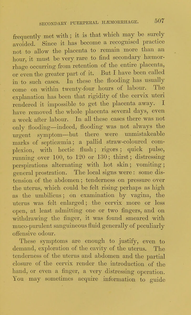 frequently met with; it is that wMch may be surely avoided. Since it lias become a recognised practice not to allow the placenta to remain more than an hour, it must be very rare to find secondary haemor- rhage occurring from retention of the entire placenta, or even the greater part of it. But I have been called in to such cases. In these the flooding has usually come on within twenty-four hours of labom-. The explanation has been that rigidity of the cervix uteri rendered it impossible to get the placenta away. I have removed the whole placenta several days, even a week after labour. In all these cases there was not only flooding—indeed, flooding was not always the urgent symptom—but there were unmistakeable marks of septic£emia; a pallid straw-coloured com- plexion, with hectic flush; rigors ; quick pulse, running over 100, to 120 or 130; thirst; distressing perspirations alternating with hot skin; vomiting; general prostration. The local signs were : some dis- tension of the abdomen; tenderness on pressure over the uterus, which could be felt rising perhaps as high as the umbilicus; on examination by vagina, the uterus was felt enlarged; the cervix more or less open, at least admitting one or two fingers, and on withdrawing the finger, it was found smeared with muco-purulent sanguineous fluid generally of peculiarly offensive odour. These symptoms are enough to justify, even to demand, exploration of the cavity of the uterus. The tenderness of the uterus and abdomen and the partial closure of the cervix render the introduction of the hand, or even a finger, a very distressing operation. You may sometimes acquire information to guide