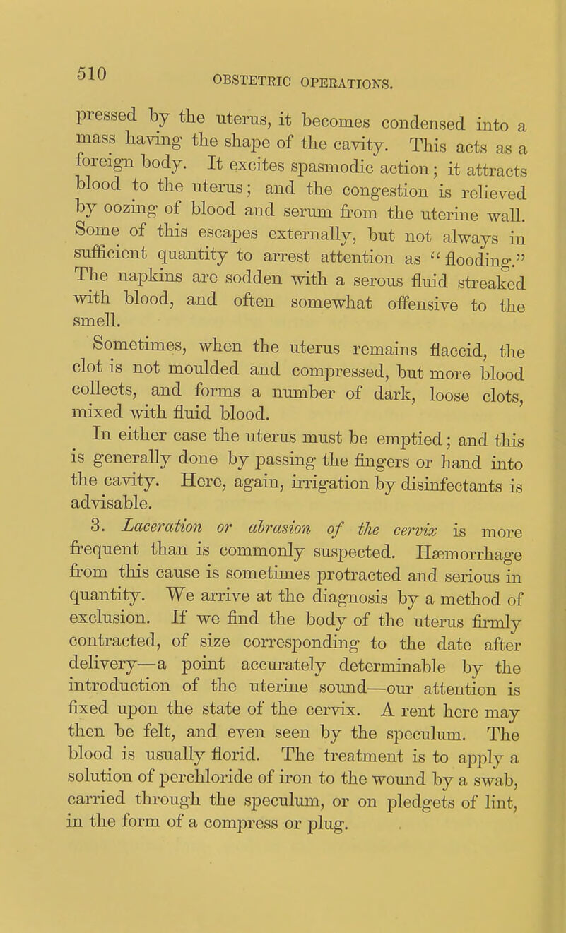 OBSTETRIC OPERATIONS. pressed by the uterus, it becomes condensed into a mass having the shape of the cavity. This acts as a foreign body. It excites spasmodic action; it attracts blood to the uterus; and the congestion is relieved hj oozing of blood and serum from the uterme wall. Some of this escapes externally, but not always in sufficient quantity to arrest attention as  flooding. The napkins are sodden with a serous fluid streaked with blood, and often somewhat offensive to the smell. Sometimes, when the uterus remains flaccid, the clot is not moulded and compressed, but more blood collects, and forms a number of dark, loose clots, mixed with fluid blood. In either case the uterus must be emptied; and this is generally done by passing the fingers or hand into the cavity. Here, again, irrigation by disinfectants is advisable. 3. Laceration or abrasion of the cervix is more frequent than is commonly suspected. Haemorrhage from this cause is sometimes protracted and serious in quantity. We arrive at the diagnosis by a method of exclusion. If we find the body of the uterus firmly contracted, of size corresponding to the date after delivery—a point accurately determinable by the introduction of the uterine soimd—our attention is fixed upon the state of the cervix. A rent here may then be felt, and even seen by the speculum. The blood is usually florid. The treatment is to apply a solution of perchloride of iron to the womid by a swab, carried through the speculum, or on pledgets of lint, in the form of a compress or plug.