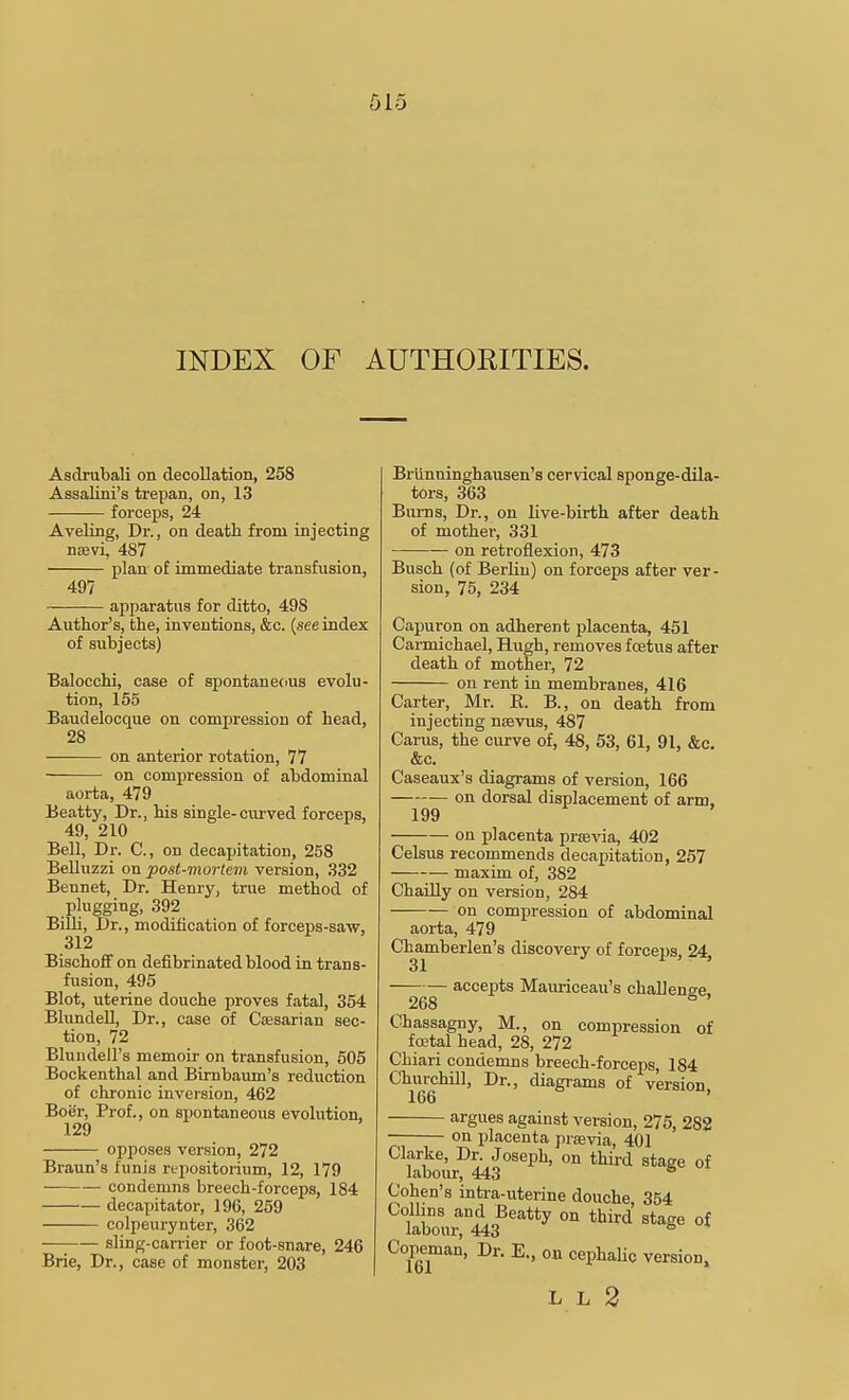 INDEX OF AUTHORITIES. Asdrubali on decollation, 258 Assalini's trepan, on, 13 forceps, 24 Aveling, Dr., on death from injecting nsevi, 487 plan of immediate transfusion, 497 apparatus for ditto, 498 Author's, the, inventions, &c. (see index of subjects) Balocchi, case of spontaneous evolu- tion, 155 Baudelocque on compression of head, 28 on anterior rotation, 77 on compression of abdominal aorta, 479 Beatty, Dr., his single-curved forceps, 49, 210 Bell, Dr. C, on decapitation, 258 Belluzzi on post-mortem version, 332 Bennet, Dr. Henry, true method of plugging, 392 Billi, Dr., modification of forceps-saw, 312 Bischoif on defibrinated blood in trans- fusion, 495 Blot, uterine douche proves fatal, 354 Blundell, Dr., case of Caesarian sec- tion, 72 Blundell's memoir on transfusion, 505 Bockenthal and Bimbaum's reduction of chronic inversion, 462 Boer, Prof., on spontaneous evolution, 129 opposes version, 272 Braun's funis repositorium, 12, 179 condemns breech-forceps, 184 decapitator, 196, 259 colpeurynter, 362 sling-carrier or foot-snare, 246 Brie, Dr., case of monster, 203 Briinninghausen's cervical sponge-dila- tors, 363 Bums, Dr., on live-birth after death of mother, 331 on retroflexion, 473 Busch (of Berlin) on forceps after ver- sion, 75, 234 Capuron on adherent j)lacenta, 451 Carmichael, Hugh, removes foetus after death of mother, 72 on rent in membranes, 416 Carter, Mr. R. B., on death from injecting ncevus, 487 Cams, the curve of, 48, 53, 61, 91, &c. &c. Caseaux's diagrams of version, 166 on dorsal displacement of arm, 199 ■ on placenta jirtevia,, 402 Celsus recommends decapitation, 257 maxim of, 382 ChaiUy on version, 284 on compression of abdominal aorta, 479 C^amberlen's discovery of forceps, 24, accepts Mauriceau's challeno-e 268 ° ' Chassagny, M., on compression of foetal head, 28, 272 Chiari condemns breech-forceps, 184 Churchill, Dr., diagrams of version, 166 argues against version, 275, 282 on placenta preevia, 401 Clarke, Dr. Joseph, on third stage of labour, 443 * Cohen's intra-uterine douche 354 Collins and Beatty on third stage of labour, 443 ^ Cop«nan, Dr. E., on cephalic version. L L 2