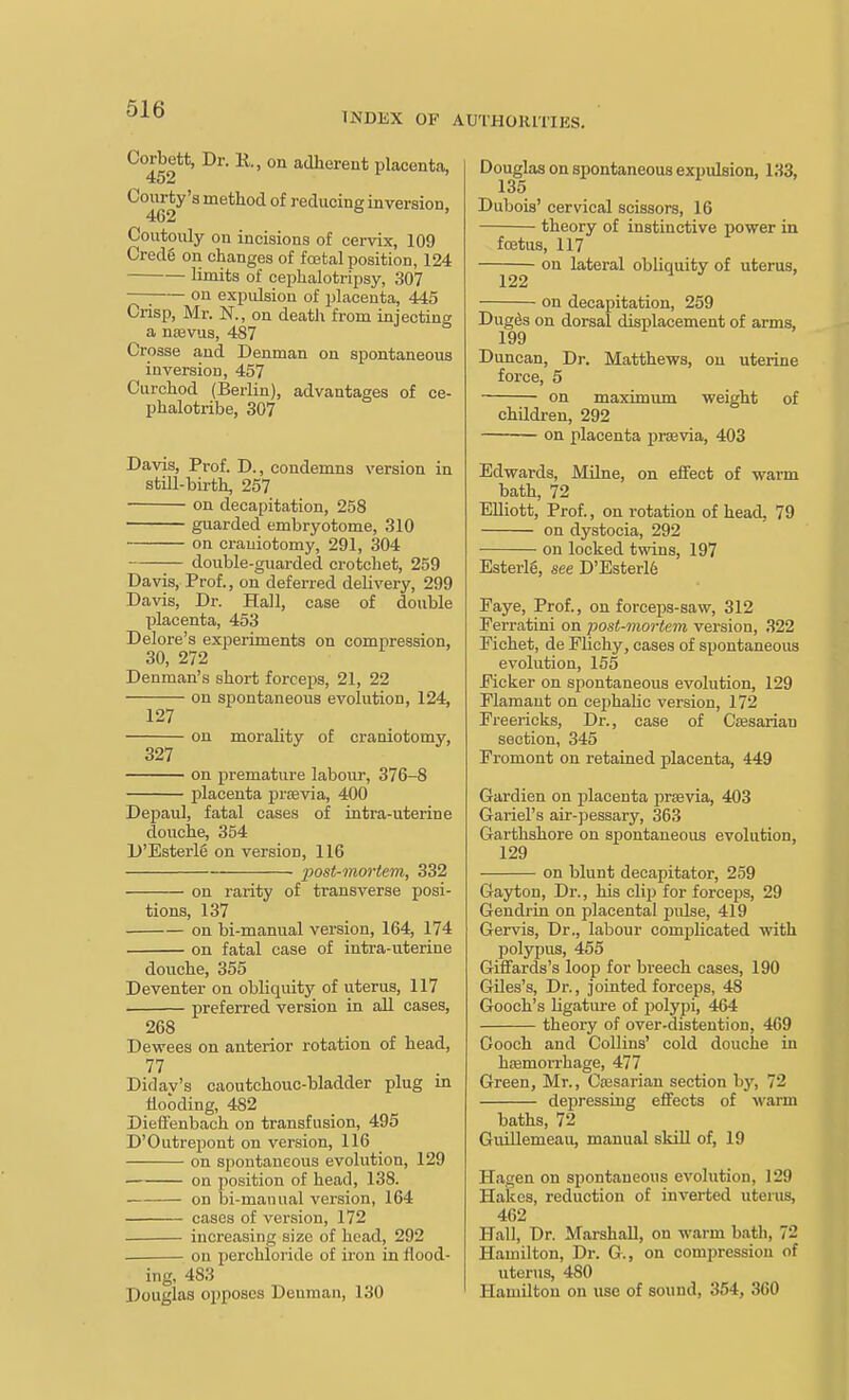 INDEX OF AUTHORITIES. Corbett, Dr. R, on adherent placenta, 452 Courty's method of reducing inversion, 462 Coutouly on incisions of cervix, 109 Credg on changes of fcetal position, 124 limits of cephalotripsy, 307 —^ on expulsion of placenta, 445 Crisp, Mr. N., on death from injecting a ntevus, 487 Crosse and Denman on spontaneous iuversioD, 457 Curchod (Berlin), advantages of ce- phalotribe, 307 Davis, Prof. D., condemns version in still-birth, 257 on decapitation, 258 guarded embryotome, 310 on craniotomy, 291, 304 double-guarded crotchet, 259 Davis, Prof., on deferred deHvery, 299 Davis, Dr. Hall, case of double placenta, 453 Delore's experiments on compression, 30, 272 Denman's short forceps, 21, 22 on spontaneous evolution, 124, 127 on morality of craniotomy, 327 on premature labour, 376-8 placenta prfevia, 400 Depaul, fatal cases of intra-uterine douche, 354 D'Esterle on version, 116 post-mortem, 332 on rarity of transverse posi- tions, 137 on bi-manual version, 164, 174 on fatal case of intra-uterine douche, 355 Deventer on obliquity of uterus, 117 preferred version ia all cases, 268 Dewees on anterior rotation of head, 77 Didav's caoutchouc-bladder plug m Hooding, 482 Dieifenbach on transfusion, 495 D'Outrepont on version, 116 on si)ontaueous evolution, 129 on position of head, 138. . on bi-manual version, 164 cases of version, 172 increasing size of head, 292 on perchloride of iron in flood- ing, 483 Douglas opposes Denman, 130 Douglas on spontaneous expulsion, 133, 135 Dubois' cervical scissors, 16 theory of instinctive power in foetus, 117 on lateral obliquity of uterus, 122 on decapitation, 259 Dug^s on dorsal displacement of arms, 199 Duncan, Dr. Matthews, on uterine force, 5 on maximum weight of children, 292 on placenta praevia, 403 Edwards, Milne, on effect of warm bath, 72 Elliott, Prof., on rotation of head, 79 on dystocia, 292 on locked twins, 197 Esterig, see D'Esterl6 Faye, Prof., on forceps-saw, 312 Perratini on post-mortem version, 322 Pichet, de Flichy, cases of spontaneous evolution, 155 Picker on spontaneous evolution, 129 Plamant on cephalic version, 172 Freericks, Dr., case of Cfflsarian section, 345 Fremont on retained placenta, 449 Gardien on placenta prsevia, 403 Gariel's air-pessary, 363 Garthshore on spontaneous evolution, 129 on blunt decapitator, 259 Gayton, Dr., his clip for forceps, 29 Gendrin on placental pulse, 419 Gervis, Dr., labour comjjlicated with polypus, 455 Giffards's loop for breech cases, 190 Giles's, Dr., jointed forceps, 48 Gooch's ligature of polypi, 464 theoiy of over-distention, 469 Gooch and Collins' cold douche in hfemorrhage, 477 Green, Mr., Cfesarian section by, 72 depressing effects of warm baths, 72 GuiUemeau, manual skill of, 19 Hagen on spontaneous evolution, 129 Hakes, reduction of inverted uterus, 462 Hall, Dr. Marshall, on warm bath, 72 Hamilton, Dr. G., on compression of uterus, 480 Hamilton on use of sound, 354, 360