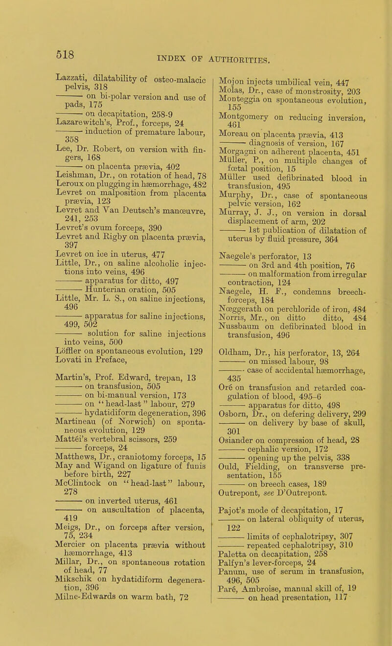 INDEX OF AUTHOKITIES. Lazzati, dilatability of osteo-malacic pelvis, 318 on bi-polar version and use of pads, 175 on decapitation, 258-9 Lazarewitch's. Prof., forceps, 24 • induction of premature labour, 358 Lee, Dr. Eobert, on version with fin- gers, 168 —; on placenta prsevia, 402 Leishman, Dr., on rotation of head, 78 Leroux on plugging in haemorrhage, 482 Levret on malposition from placenta prsBvia, 123 Levret and Van Deutsch's manoeuvre, 241, 253 Levret's ovum forceps, 390 Levret and Rigby on placenta praevia, 397 Levret on ice in uterus, 477 Little, Dr., on saline alcoholic injec- tions into veins, 496 apparatus for ditto, 497 Hiinterian oration, 505 Little, Mr. L. S., on saline injections, 496 apparatus for saline injections, 499, 502 solution for saline injections into veins, 500 Lbffler on spontaneous evolution, 129 Lovati in Preface, Martin's, Prof. Edward, trepan, 13 on transfusion, 505 on bi-manual version, 173 on head-last labour, 279 hydatidiform degeneration, 396 Martineau (of Norvidch) on sponta- neous evolution, 129 Mattel's vertebral scissors, 259 forceps, 24 Matthews, Dr., craniotomy forceps, 15 May and Wigand on hgature of funis before birth, 227 McCliutock on head-last labour, 278 on inverted uterus, 461 on auscultation of placenta, 419 Meigs, Dr., on forceps after version, 75, 234 Mercier on placenta prsevia without hemorrhage, 413 Millar, Dr., on spontaneous rotation of head, 77 Mikschik on hydatidiform degenera- tion, 396 Milne-Edwards on warm bath, 72 Mojon injects umbilical vein, 447 Molas, Dr., case of monstrosity, 203 Mouteggia on spontaneous evolution, 155 Montgomery on reducing inversion, 461 Moreau on placenta praevia, 413 diagnosis of version, 167 Morgagni on adherent placenta, 451 MuUer, P., oa multiple changes of foetal position, 15 Miiller used defibrinated blood in transfusion, 495 Murphy, Dr., case of spontaneous pelvic version, 162 Murray, J. J., on version in dorsal displacement of arm, 202 1st publication of dilatation of uterus by fluid pressure, 364 Naegele's perforator, 13 on 3rd and 4th position, 76 on malformation from irregular contraction, 124 Naegele, H. P., condemns breech- forceps, 184 Noeggerath on perchloride of iron, 484 Norris, Mr., on ditto ditto, 4S4 Nussbaum on defibrinated blood in transfusion, 496 Oldham, Dr., his perforator, 13, 264 on missed labour, 98 case of accidental haemorrhage, 435 Org on transfusion and retarded coa- gulation of blood, 495-6 apparatus for ditto, 498 Osborn, Dr., on defering dehvery, 299 on delivery by base of skuU, 301 Osiander on compression of head, 28 cephalic version, 172 opening up the pelvis, 338 Ould, Fielding, on transverse pre- sentation, 155 on breech cases, 189 Outrepont, see D'Outrepont. Pajot's mode of decapitation, 17 on lateral obliquity of uterus, 122 limits of cephalotripsy, 307 repeated cephalotripsy, 310 Paletta on decapitation, 258 Palfyn's lever-forceps, 24 Panuni, use of serimi in transfusion, 496, 505 Parg, Ambroise, manual skill of, 19 on head presentation, 117