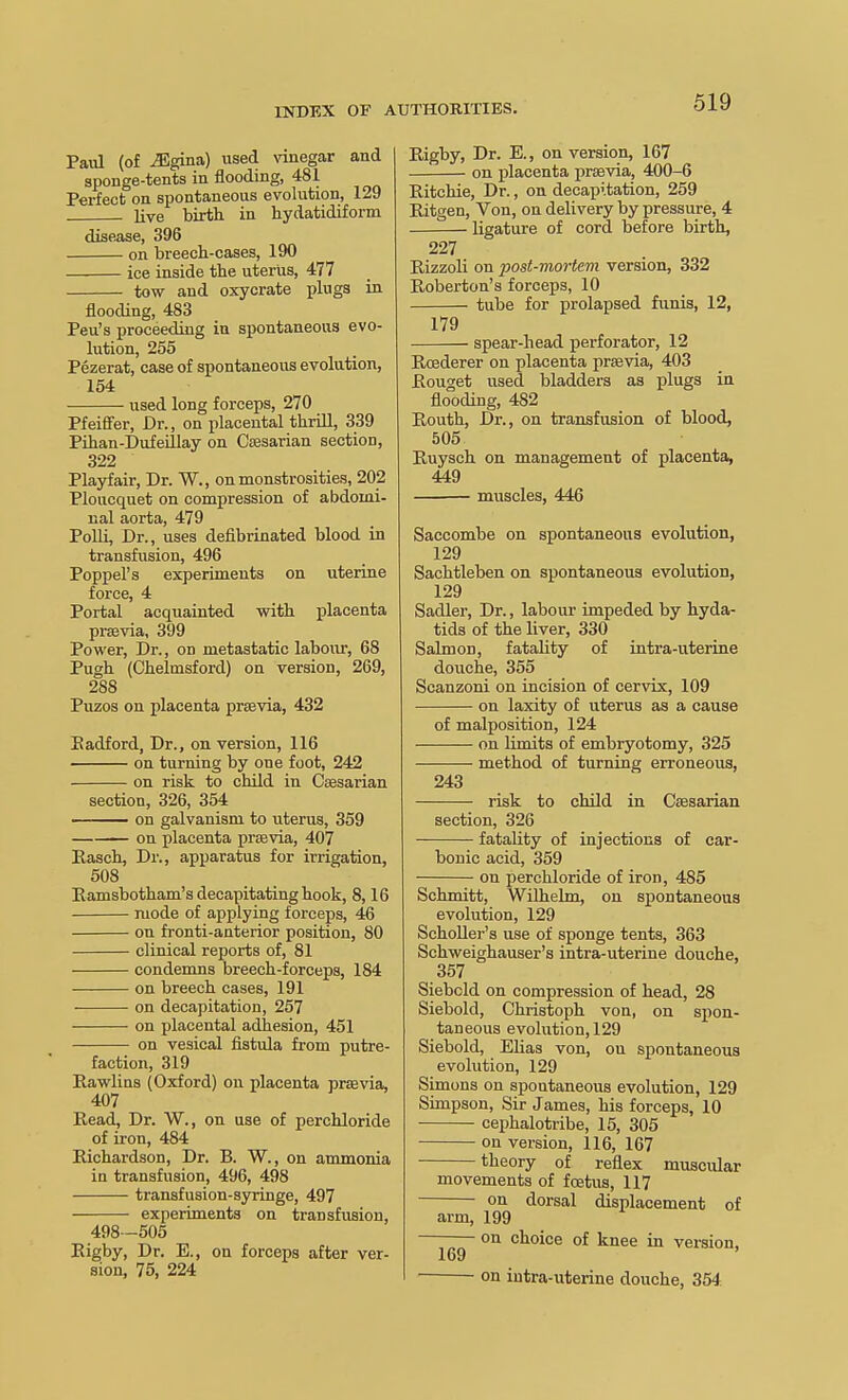 Paul (of iEgina) used vnuiegar and sponge-tents in flooding, 481 Perfect on spontaneous evolution, 129 live birth in hydatidiform disease, 396 on breech-cases, 190 ice inside the uterus, 477 tow and oxycrate plugs in flooding, 483 Peu's proceeding in spontaneous evo- lution, 255 Pezerat, case of spontaneoixs evolution, 154 used long forceps, 270 Pfeiff'er, Dr., on placental thrill, 339 Pihan-Dufeillay on Cffisarian section, 322 Playfair, Dr. W., on monstrosities, 202 Ploucquet on compression of abdomi- nal aorta, 479 PoUi, Dr., uses defibrinated blood in transfusion, 496 Poppel's experiments on uterine force, 4 Portal acquainted with placenta pra3via, 399 Power, Dr., on metastatic labour, 68 Pugh (Chelmsford) on version, 269, 288 Puzos on placenta prffivia, 432 Eadford, Dr., on version, 116 on turning by one foot, 242 on risk to child in Csesarian section, 326, 354 on galvanism to uterus, 359 —— on placenta praBvia, 407 Rasch, Dr., apparatus for irrigation, 508 Eamsbotham's decapitating hook, 8,16 mode of applying forceps, 46 on fronti-anterior position, 80 clinical reports of, 81 condenms breech-forceps, 184 on breech cases, 191 on decapitation, 257 on placental adhesion, 451 on vesical fistula from putre- faction, 319 Eawlins (Oxford) on placenta prsevia, 407 Read, Dr. W., on use of perchloride of iron, 484 Richardson, Dr. B. W., on ammonia in transfusion, 496, 498 transfusion-syringe, 497 experiments on transfusion, 498-505 Eigby, Dr. E., on forceps after ver- sion, 75, 224 Eigby, Dr. E., on version, 167 on placenta prsevia, 400-6 Eitchie, Dr., on decapitation, 259 Eitgen, Von, on delivery by pressure, 4 ligature of cord before birth, 227 Rizzoli on post-mortem version, 332 Roberton's forceps, 10 tube for prolapsed funis, 12, 179 spear-head perforator, 12 EoBderer on placenta prsevia, 403 Eouget used bladders as plugs in flooding, 482 Routh, Dr., on transfusion of blood, 505 Ruysch on management of placenta, 449 muscles, 446 Saccombe on spontaneous evolution, 129 Sachtleben on spontaneous evolution, 129 Sadler, Dr., labour impeded by hyda- tids of the liver, 330 Salmon, fatality of intra-uterine douche, 355 Scanzoni on incision of cervix, 109 on laxity of uterus as a cause of malposition, 124 on limits of embryotomy, 325 method of turning erroneous, 243 risk to child in Cassarian section, 326 fatality of injections of car- bonic acid, 359 on perchloride of iron, 485 Schmitt, Wilhekn, on spontaneous evolution, 129 SchoUer's use of sponge tents, 363 Schweighauser's intra-uterine douche, 357 Siebcld on compression of head, 28 Siebold, Christoph von, on spon- taneous evolution, 129 Siebold, EUas von, on spontaneous evolution, 129 Simons on spontaneous evolution, 129 Simpson, Sir James, his forceps, 10 cephalotribe, 15, 305 on version, 116, 167 theory of reflex muscular movements of foetus, 117 on dorsal displacement of arm, 199 on choice of knee in version, on intra-uterine douche, 354.