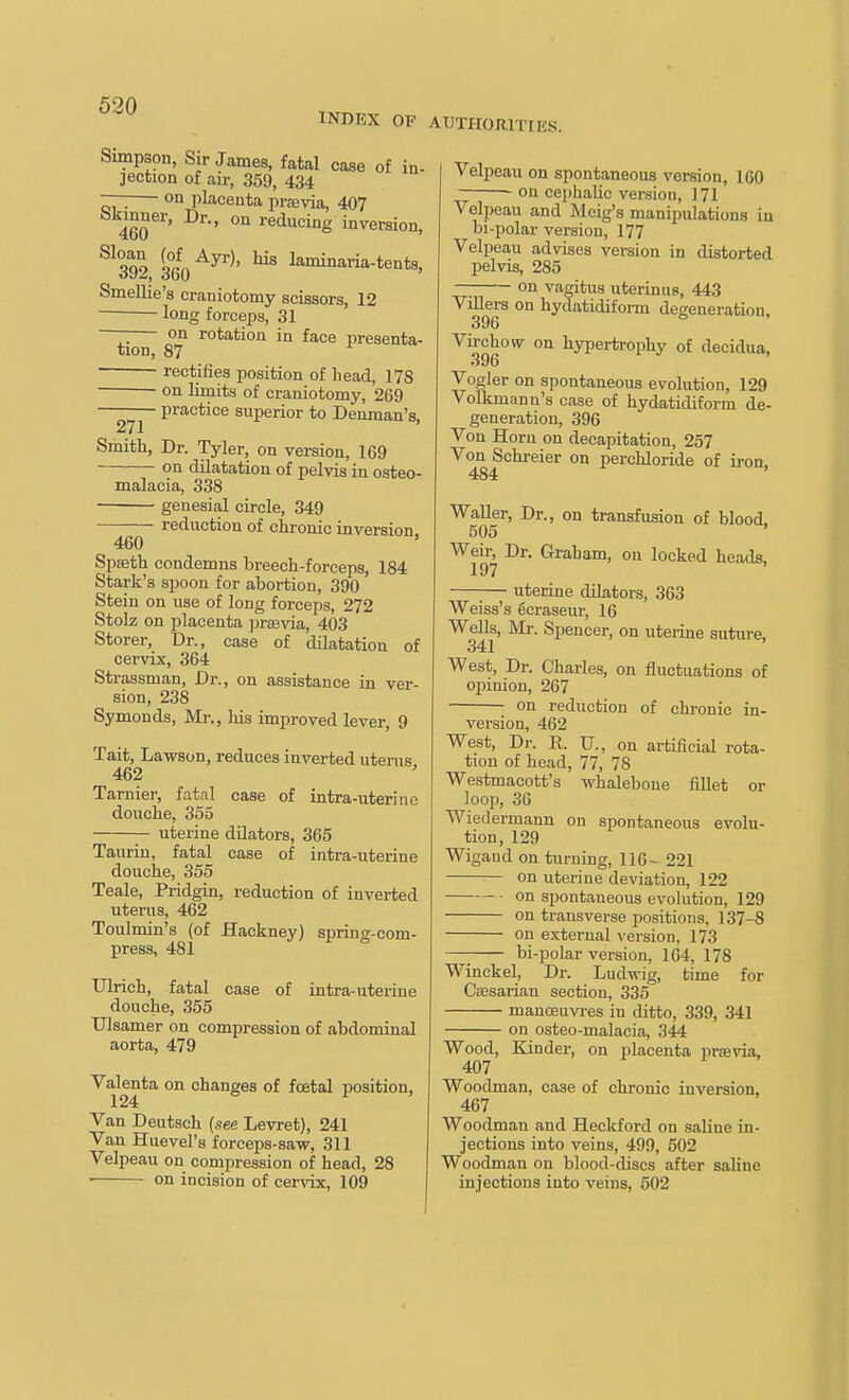INDEX OF AUTHORITIES. Simpson, Sir James, fatal case of in- jection of au-, 359, 434 — on placenta praevia, 407 4^60 ^^'^^^^g inversion, ^^392, 360laminaria-tents. Smellie's craniotomy scissors, 12 long forceps, 31 —— on rotation in face presenta- tion, 87 rectifies position of head, 178 on limits of craniotomy, 269 practice superior to Denman's, 271 Smith, Dr. Tyler, on version, 169 on dilatation of pelvis in osteo- malacia, 338 genesial circle, 349 reduction of chronic inversion 460 ' SpEeth condemns breech-forceps, 184 Stark's spoon for abortion, 390 Stein on use of long forceps, 272 Stolz on placenta jjraevia, 403 Storer, Dr., case of dilatation of cervix, 364 Strassman, Dr., on assistance in ver- sion, 238 Symonds, Mr., liis improved lever, 9 Tait, Lawson, reduces inverted litems 462 ' Tarnier, fatal case of intra-uterine douche, 355 — uterine dUators, 365 Taurin, fatal case of intra-uterine douche, 355 Teale, Pridgin, reduction of inverted uterus, 462 Toulmin's (of Hackney) spring-com- press, 481 Ulrich, fatal case of intra-uterine douche, 355 Ulsamer on compression of abdominal aorta, 479 ^alenta on changes of foetal position, Van Deutsch {see Levret), 241 Van Hiievel's forceps-saw, 311 Velpeau on compression of head, 28 on incision of cervix, 109 Velpeau on spontaneous version, 160 on cei)halic version, 171 Velpeau and Meig's manipulations in bi-polar version, 177 Velpeau advises version in distorted pelvis, 285 —; on vagitus uterinus, 443 Villers on hydatidiform degeneration, 396 ^ Virchow on hypertrophy of decidua, 396 Vogler on spontaneous evolution, 129 Volkmann's case of hydatidiform de- generation, 396 Von Horn on decapitation, 257 Von^chreier on perchloride of iron, Waller, Dr., on transfusion of blood 505 ' Weir, Dr. Graham, on locked heads, 197 uterine dilators, 363 Weiss's ecraseur, 16 Wells, Mr. Spencer, on uterine suture, 341 West, Dr. Charles, on fluctuations of opinion, 267 on reduction of chronic in- version, 462 West, Dr. R. U., on artificial rota- tion of head, 77, 78 Westmacott's whalebone fillet or loop, 36 Wiedermann on spontaneous evolu- tion, 129 Wigand on turning, 116- 221 on uterine deviation, 122 on spontaneous evolution, 129 on transverse positions, 137-8 on external \-ersion, 173 bi-polar version, 164, 178 Winckel, Dr. Ludwig, time for Cfflsarian section, 335 manoeim-es in ditto, 339, 341 on osteo-malacia, 344 Wood, Kinder, on placenta prsevia, 407 Woodman, case of chronic inversion, 467 Woodman and Heckford on saline in- jections into veins, 499, 602 Woodman on blood-discs after saline injections into veins, 502