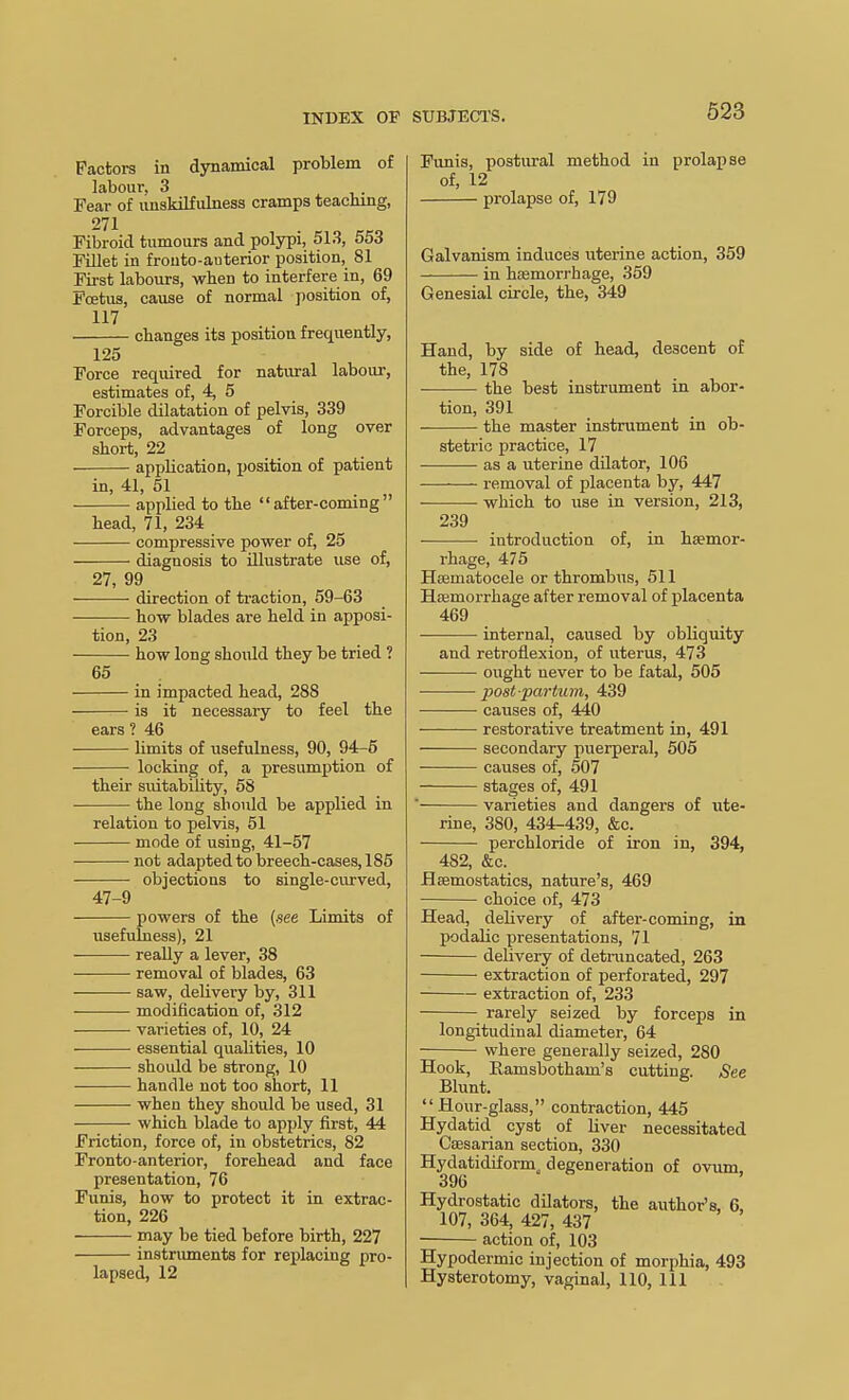 623 Factors in dynamical problem of labour. 3 Fear of unskilfulness cramps teaching, 271 Fibroid tumours and polypi, 51.3, 553 Fillet in frouto-auterior position, 81 First labours, when to interfere in, 69 Foetus, cause of normal position of, 117 changes its position frequently, 125 Force required for natural labour, estimates of, 4, 5 Forcible dilatation of pelvis, 339 Forceps, advantages of long over short, 22 application, jjosition of patient in, 41, 51 applied to the after-coming head, 71, 234 compressive power of, 25 diagnosis to illustrate use of, 27, 99 direction of traction, 69-63 how blades are held in apposi- tion, 23 • how long shoidd they be tried ? 65 in impacted head, 288 is it necessary to feel the ears ? 46 limits of usefulness, 90, 94-5 locking of, a presumption of their suitability, 58 the long shoiUd be applied in relation to pelvis, 51 mode of using, 41-57 • not adapted to breech-cases, 185 objections to single-curved, 47-9 powers of the {see Limits of usefulness), 21 really a lever, 38 removal of blades, 63 saw, delivery by, 311 modification of, .312 varieties of, 10, 24 essential qualities, 10 should be strong, 10 handle not too short, 11 when they should be used, 31 which blade to apply first, 44 Friction, force of, in obstetrics, 82 Fronto-anterior, forehead and face presentation, 76 Funis, how to protect it in extrac- tion, 226 may be tied before birth, 227 instriunents for replacing pro- lapsed, 12 Funis, postural method in prolapse of, 12 prolapse of, 179 Galvanism induces uterine action, 359 in haemorrhage, 359 Genesial circle, the, 349 Hand, by side of head, descent of the, 178 the best instrument in abor- tion, 391 the master instrument in ob- stetric practice, 17 as a uterine dilator, 106 —— removal of placenta by, 447 which to use in version, 213, 239 introduction of, in hjemor- rhage, 475 Heematocele or thrombus, 611 Hfemorrhage after removal of placenta 469 internal, caused by obliquity and retroflexion, of uterus, 473 ought never to be fatal, 505 post parlum, 439 causes of, 440 restorative treatment in, 491 secondary puerperal, 505 causes of, 507 stages of, 491 ■ varieties and dangers of ute- rine, 380, 434-439, &c. perchloride of iron in, 394, 482, &c. Haemostatics, nature's, 469 choice of, 473 Head, delivery of after-coming, in podalic presentations, 71 delivery of detmncated, 263 extraction of perforated, 297 extraction of, 233 rarely seized by forceps in longitudinal diameter, 64 where generally seized, 280 Hook, Eamsbotham's cutting. See Blunt. Hour-glass, contraction, 445 Hydatid cyst of Uver necessitated Caesarian section, 330 Hydatidiform, degeneration of ovum. 396 Hydrostatic dilators, the author's, 6. 107, 364, 427, 437 action of, 103 Hypodermic injection of morphia, 493 Hysterotomy, vaginal, 110, 111