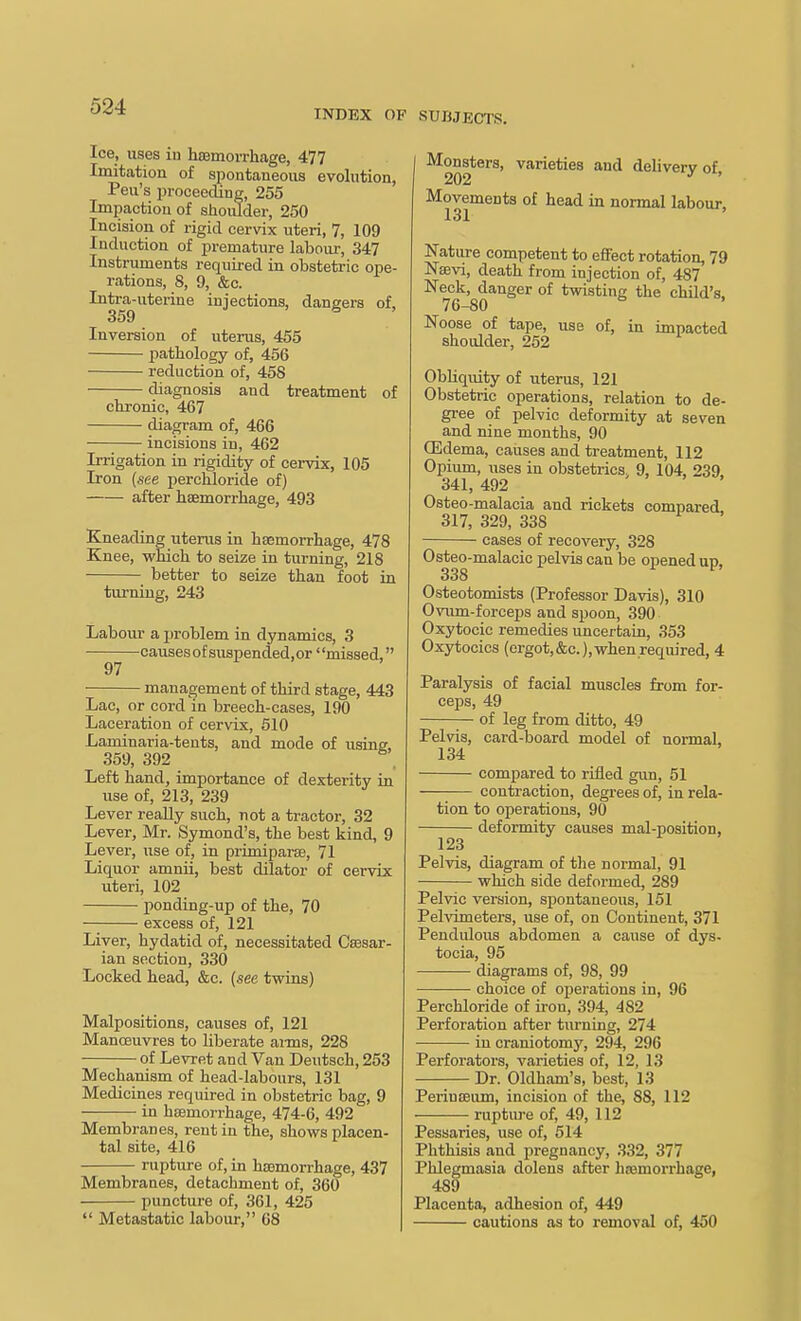 INDEX OF SUBJECTS. Ice, uses in hEemoi-rliage, 477 Imitation of spontaneous evolution, Pen's proceeding, 255 Impaction of siioiUder, 250 Incision of rigid cervix uteri, 7, 109 Induction of premature labour, 347 Instruments required in obstetric ope- rations, 8, 9, &c. Intra-uterine injections, dangers of, 359 ■> ' B , Inversion of uterus, 455 pathology of, 456 reduction of, 458 diagnosis and treatment of chronic, 467 diagram of, 466 ■ incisions in, 462 Irrigation in rigidity of cervix, 105 Iron (see percbloride of) after haemorrhage, 493 Kneading litems in hasmorrhage, 478 Knee, which to seize in turning, 218 better to seize than foot in turning, 243 Labour a jjroblem in dynamics, 3 causes of suspended,or' 'missed, 97 management of third stage, 443 Lac, or cord in breech-cases, 190 Laceration of cervix, 510 Laminaria-teuts, and mode of using, 359, 392 Left hand, importance of dexterity in use of, 213, 239 Lever really such, not a tractor, 32 Lever, Mr. Symond's, the best kind, 9 Lever, use of, in primiparse, 71 Liquor amnii, best dilator of cervix uteri, 102 ponding-up of the, 70 excess of, 121 Liver, hydatid of, necessitated Caesar- ian section, 330 LocTied head, &c. {see twins) Malpositions, causes of, 121 Manoeuvres to liberate anns, 228 of Levret and Van Deutsch, 253 Mechanism of head-labours, 131 Medicines required in obstetric bag, 9 in heemorrhage, 474-6, 492 Membranes, rent in the, shows placen- tal site, 416 rupture of, in haemorrhage, 437 Membranes, detachment of, 360 punctui-e of, 361, 425  Metastatic labour, 68 Monsters, varieties and delivery of 202 ' ' Movements of head in normal labour, 131 Nature competent to effect rotation, 79 Nsevi, death from injection of, 487 Neck, danger of twisting the child's. 76-80 ' Noose of tape, use of, in impacted shoulder, 262 Obliquity of uterus, 121 Obstetric operations, relation to de- gree of pelvic deformity at seven and nine months, 90 OSdema, causes and treatment, 112 Opium, uses in obstetrics, 9, 104, 239 341, 492 Osteo-malacia and rickets compared 317, 329, 338 cases of recovery, 328 Osteo-malacic pelvis can be opened up, 338 Osteotomists (Professor Davis), 310 Oviun-fcreeps and spoon, 390 Oxytocic remedies uncertain, 353 Oxytocics (ergot,&c.), when required, 4 Paralysis of facial muscles from for- ceps, 49 of leg from ditto, 49 Pelvis, card-board model of normal, 134 compared to rifled gun, 51 contraction, degrees of, in rela- tion to operations, 90 deformity causes mal-position, 123 Pelvis, diagram of the normal, 91 which side deformed, 289 Pelvic version, spontaneous, 151 Pelvimeters, use of, on Continent, 371 Pendulous abdomen a cause of dys- tocia, 95 diagrams of, 98, 99 choice of operations in, 96 Perchloride of iron, 394, 482 Perforation after turning, 274 in craniotomy, 294, 296 Perforators, varieties of, 12, 13 — Dr. Oldham's, best, 13 Periuseum, incision of the, 88, 112 rupture of, 49, 112 Pessaries, use of, 514 Phthisis and pregnancy, 332, 377 Phlegmasia dolens after haemorrhage, 489 Placenta, adhesion of, 449 cautions as to removal of, 450