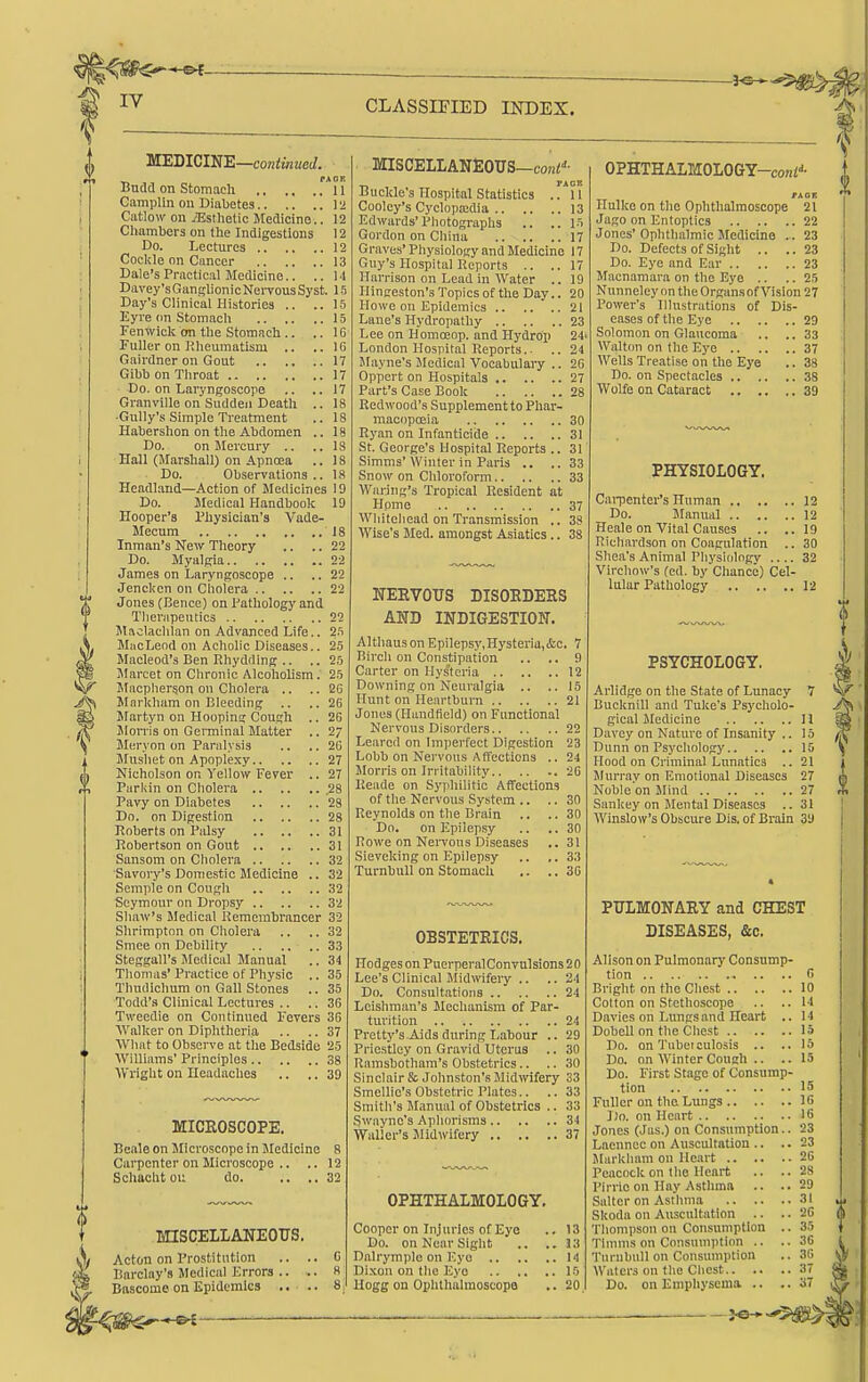 CLASSIEIED BSTDEX. MEmClNE—continued. PA 0 H Budd on Stomach 11 Camplin on Diabetes 12 Catlow oil iEstlietic Medicine.. 12 Chambers on the Indigestions 12 Do. Lectures 12 Cocl;le on Cancer 13 Dale's Practical Medicine.. ..14 Davey's Ganglion ic Nei-vous Syst. 15 Day's Clinical Histories .. .. 15 Eyre on Stomach 15 Fenwick on the Stomach .. .. IG Fuller on Rheumatism .. ..16 Gairdner on Gout 17 Gibb on Throat 17 Do. on Laryngoscore .. ..17 Granville on Sudden Death .. 18 •Gully's Simple Treatment .. 18 Habershon on the Abdomen .. 18 Do. on Mercury .. ..IS Hall (Marshall) onApnoea .. IS Do. Observations.. 18 Headl.and—Action of Medicines 19 Do. Medical Handbook 19 Hooper's Physician's Vade- Mecum 18 Inman's New Theory .. .. 22 Do. Myalgia 22 James on Laryngoscope .. ..22 Jenckcn on Cholera 22 Jones (Bence) on Pathology and Therapeutics 22 Maolachlan on Advanced Life.. 25 MiicLend on Acholic Diseases.. 25 Macleod's Ben Rhydding .. ,. 25 Marcet on Chronic Alcoliohsm. 25 Macpherson on Cholera .. .. 2G Mnrkham on Bleeding .. ..26 Martyn on Hooping Cough .. 20 Jlorris on Germinal Matter .. 27 Meryon on Paralysis .. .. 2G Mushet on Apoplexy 27 Nicholson on Yellow Fever .. 27 Parkin on Cholera .28 Pavy on Diabetes 28 Do. on Digestion 28 Roberts on Palsy 31 Robertson on Gout 31 Sanson! on Cholera 32 Savory's Domestic Medicine .. 32 Semple on Cough 32 Seymour on Dropsy 32 Shaw's Medical Remembrancer 32 Shrimpton on Cholera .. .. 32 Smce on Debility 33 Steggall's Medical Manual .. 34 Thomas' Practice of Physic .. 35 Thudichum on Gall Stones .. 35 Todd's Clinical Lectures .. .. 36 Tweedie on Continued Fevers 36 ■\Valker on Diphtheria .. .. 37 ■VVIiat to Observe at tlie Bedside 25 Williams' Principles 38 ■\Vright ou Headaches .. ,. 39 MICEOSCOPE. Beale on Microscope in Jledicine 8 Carpenter on Microscope .. .. 12 Schucht oi; do 32 MISCELLANEOUS. Acton on Prostitution .. .. C Barclay's Medical Errors .. .. H Bftscome on Epidemics .. .. 8 MISCELLANEOUS—coHi' T» PAGE Buckle's Hospital Statistics ..11 Cooley's Cyclopaidia 13 Edwards'Photographs .. ..15 Gordon on China 17 Graves' Physiology and Medicine 17 Guy's Hospital Reports .. ..17 Harrison on Lead in Water .. 19 Hinffcston's Topics of the Day.. 20 Howe on Epidemics .. .. .. 21 Lane's Hydropathy 23 Lee on Homceop. and Hydrop 24' London Hospital Reports.. .. 24 JIayne's Jlcdical Vocabulary .. 2C Oppcrt on Hospitals 27 Part's Case Book 28 Redwood's Supplement to Phar- macopoeia 30 Ryan on Infanticide 31 St. George's Hospital Reports .. 31 Simms'Winter in Paris .. ..33 Snow on Chloroform 33 Wariiig's Tropical Resident at Home 37 Whiteliead on Transmission .. 3S Wise's Med. amongst Asiatics .. 38 NERVOUS DISOEDEKS AND INDIGESTION. Althau3onEpilepsy,Hysteria,&c. 7 Birch on Constipation .. .. 9 Carter on Hysteria 12 Downing on Neuralgia .. ..15 Hunt on Heartburn 21 Jones (Haudtield) on Functional Nervous Disorders 22 Leared on Impeifect Digestion 23 Lobb on Nervous A ffections .. 24 Morris on Irritability 26 Reade on Syjiliilitic Affections of the Nervous System .. .. 30 Reynolds on the Brain .. ..30 Do. on Epilepsy .. ..30 Rowe on Nervous Diseases .. 31 Sieveking ou Epilepsy .. ,. 33 TurnbuU on Stomach .. ..36 OBSTETRICS. Hodges on PuerperalConvulsions 20 Lee's Clinical Midwifeiy .. .. 24 Do. Consultations 24 Leishraan's Mechanism of Par- turition 24 Pretty's Aids during Labour .. 29 Priestley on Gravid Uterus .. 30 Ramsbotham's Obstetrics.. .. 30 Sinclair & Johnston's Midmfery 33 Smelltc's Obstetric Plates.. ..33 Smith's Manual of Obstetrics .. 33 Swayne's Aphorisms 34 Waller's Midwifery 37 OPHTHALMOLOGY. Cooper on Injuries of Eye .. 13 Do. on Near Sight .. .. 33 Dalryrapio on Eyo 14 Dixon on the Eye 10 Hogg on Ophthalmoscopa .. 20 OPHTHALMOLOGY-coni-'- txor. Hulke on the Ophthalmoscope 21 Jago on Entoptics 22 Jones' Ophthalmic Medicine .. 23 Do. Defects of Sight .. ..23 Do. Eye and F.ar 23 Macnamara on the Eyo .. .. 25 Nunneley on the Organsof Vision 27 Power's Illustrations of Dis- eases of the Eye 29 Solomon on Glaucoma .. .. 33 Walton on the Eye 37 Wells Treatise on the Eye .. 38 Do. on Spectacles 38 Wolfe on Cataract 39 PHYSIOLOGY. Cai-penter's Human 12 Do. Manual 12 Heale on Vital Causes .. ..19 Richardson on Coagulation .. 30 Shea's Animal Physiology .... 32 Virchow's (ed. by Chance) Cel- lular Pathology 12 PSYCHOLOGY. Arlidge on the State of Lunacy 7 Bucknill and Tuke's Psycholo- gical Medicine II Davey on Nature of Insanity .. 15 Dunn on Psychology 15 Hood on Criminal Lunatics .. 21 Murray on Emotional Diseases 27 Noble on Mind 27 Sankey on Mental Diseases .. 31 Winslow's Obscure Dis. of Brain 39 PULMONARY aad CHEST DISEASES, &c. Alison on Pulmonarj- Consump- tion G Bright on the Chest 10 Cotton on Stethoscope .. ..14 Davies on Lungs and Heart ,. 14 Dobell on the Chest 15 Do. on Tuboculosis .. .. 15 Do. on Winter Couch .. .. 15 Do. First Stage of Consump- tion Fuller on the Lungs 16 ])o. on Heart 16 Jones (Jas.) on Consumption.. 23 Laennce on Auscultation 15 Markhani on Heart 26 Peacock on the Heart Pirrie on Hav Asthma 28 29 Salter on Asthma 31 t)i Skoda on Auscultation .. .. 26 Thompson on Consumption .. 35 Tlnmis on Consumpticm .. .. 36 'j'nrabull on Consumption .. 36 Waters ou the Chest 37 Do. on Emphysema .. 37
