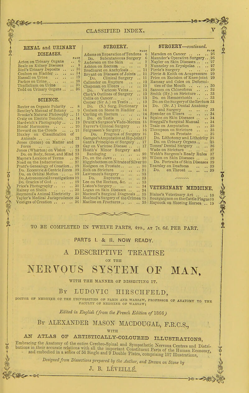 i EENAL and IJKINAKY DISEASES. Acton on Urinary Organs Beale on Kidney Diseases liinl's Urinary Deposits .. Coulson on Bladder .. .. Hassall on Urine Parkcs on Urine Tliudichum on Urine Todd on Urinary Organs .. .. 10 .. 14 .. 19 .. -28 .. 35 .. 36 SCIENCE. Baxter on Organic Polarity .. 8 Bentley's Manual of Botany .. ■) Brooke's Natural Philosophy ,. 11 Craig on Electric Tension .. 14 Hardwich's Photography .. .. 19 Hinds' Harmonies 20 Howard on the Clouds .. ..21 Huxley on Classification of Animals 22 Jones (Bence) on Matter and Force 22 Jones (Whai-ton) on Vision .. 23 Do. on Body, Sense, and Mind 23 Mayne's Lexicon of Terms .. 26 Noad on the Inductorium .. 27 Pratt's Genealogy of Creation.. 29 Do. Eccentric & Centric Forco 29 Do. on Orbital Motion .. ..29 Do.AstronomicaUnvestigatlons 29 Do. Oracles of God 29 Price's Photography 30 Rainey on Shells 30 lleymond's Animal Electricity 30 Taylor's iMedieal Jurisprudence 35 Vestiges of Creation 3C SURGERY. PAGE Adams on Reparation of Tendons 6 Do. Subcutaneous Surgery 6 Anderson on the Skin .. .. 7 Ashton on Rectum 7 Brodliurst on Anchylosis .. ..11 Brvant on Diseases of Joints .. II 'Do. Clinical Surgery .. 11 Callender on Rupture .. ..12 Chapman on Ulcers 12 Do. Varicose Veins .. ..12 Clark's Outlines of Surgery .. 13 Collis on Cancer 13 Cooper (Sir A.) on Testis .. .. 13 Do. (S.) Surg. Dictionary 14 Coulson on Stone in Bladder .. 14 Curling on Rectum 14 Do. on Testis 14 Druitt'sSurgeon'sVade-Mecmn 15 Fayrer's Clinical Surgery .. 15 Fergnsson's Surgery 16 Do. Progress of Surgery IG Gamgee'sAmputationatHip-jointn Gant's Principles of Surgery .. 17 Gay on Varicose Disease .. ..17 Heath's Minor Sm-gery and Biindaging 20 Do. on the Jaws 20 Higginbottom on Nitrateof Silver 20 Hodgson on Prostate 20 Holt on Stricture 21 Lawrence's Siirgeiy 23 Do. Ruptiu-es 23 Lee on the Rectum, &c 23 Listen's Surgery 24 Logan on Skin Diseases .. .. 24 JIacleod's Surgical Diagnosis .. 25 Macleod's Surgery of the Crimea 25 Maclise on Fractures 25 SXTB.G'ERY—continued. PAGV Marsden on Cancer 26 Maonder's Operative Surgery.. 26 Ifayler on Skin Diseases .. .. 27 Nunneley on Erysipelas .. .. 27 Pirrie's Surgery 29 Pirrie & Keith on Acupressure 29 Price on Excision of Knee-joint 29 Ramsay and Coles on Deformi- ties of the Mouth 30 Sanson! on Chloroform .. ..32 Smith (Hy.) on Stricture .. ..33 Do. on Hiemorrhoids ,. .. 33 Do .on the Surgery of theRectum 33 Do. (Dr. J.) Dental Anatomy and Surgery 33 Spender on Ulcers 34 Squire on Skin Diseases .. ..34 Steggall's Surgical Manual .. 34 Teale on Amputation .. ..35 Thompson on Stricture .. ..35 Do. on Prostate .. .. 30 Do. Lithotomy and Litliotrity 35 Do. on Urinary Organs.. .. 35 Tomes' Dental Surgeiy .. .. 36 Wade on Sti'icture 37 Webb's Surgeon's Ready Rules 37 Wilson on Skin Diseases .. .. 39 Do. Portraits of Skin Diseases 39 Yearsley on Deatiness .. .. 39 Do. onTliroat .. .. ,.39 VETERINARY MEDICINE. Blaine's Veterinary Art .. .. 10 Bourguignon on the Cattle Plague 10 Haycoclt on Shoeing Horses .. 19 TO BE COMPLETED IN TWELVE PARTS, 4to., at 7s. 6d. PER PART. PARTS I. & II. NOW READY. A DESCRIPTIVE TREATISE ON THE NEEVOUS SYSTEM OF MAN, WITH THE MANNER OP DISSECTING IT. By LUDOYIO HIESGHFELD, doctor op msnioise oit the nsivensities of pams and watisaw, phofessor op anatomy to thk PAODLTY OP MEDIOINB OP -WAKSAW; Edited in English (from tie French Edition of 1866^ By ALEXANDER MASON MACDOUGAL, F.E.C.S., ■WITH AN ATLAS OF AETISTICALLY-COLOTJEED ILLUSTEATIONS Centres and Distri- . and embodied iu a series of 5(3 Single and O^X'^Pref c^mp'^^s^f^/l^ Desinnedfrom Dissections prepared hy the Author, and Draivn on Stone hy J. B. LEVEILL^.